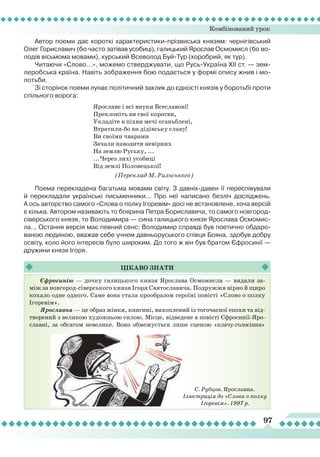 Комбінований урок
97
Автор поеми дає короткі характеристики-прізвиська князям: чернігівський
Олег Гориславич (бо часто затівав усобиці), галицький Яро­слав Осмомисл (бо во-
лодів вісьмома мовами), курський Всеволод Буй-Тур (хоробрий, як тур).
Читаючи «Слово...», можемо стверджувати, що Русь-Україна ХІІ ст. — зем-
леробська країна. Навіть зображення бою подається у формі опису жнив і мо-
лотьби.
Зі сторінок поеми лунає політичний заклик до єдності князів у боротьбі проти
спільного ворога:
Ярославе і всі внуки Всеславові!
Преклоніть ви свої корогви,
Укладіте в піхви мечі оганьблені,
Втратили-бо ви дідівську славу!
Ви своїми чварами
Зачали наводити невірних
На землю Руську, ...
...Через лихі усобиці
Від землі Половецької!
(Переклад М. Рильського)
Поема перекладена багатьма мовами світу. З давніх-давен її переспівували
й перекладали українські письменники... Про неї написано безліч досліджень.
А ось авторство самого «Слова о полку Ігоревім» досі не встановлене, хоча версій
є кілька. Автором називають то боярина Пет­ра Бориславича, то самого новгород-
сіверського князя, то Володимира — сина галицького князя Ярослава Осмомис-
ла... Остання версія має певний сенс: Володимир справді був поетично обдаро-
ваною людиною, вважав себе учнем давньоруського співця Бояна, здобув добру
освіту, коло його інтересів було широким. До того ж він був братом Єфросинії —
дружини князя Ігоря.
Єфросинію — дочку галицького князя Ярослава Осмомисла — видали за-
між за новгород-сіверського князя Ігоря Святославича. Подружжя вірно й щиро
кохало одне одного. Саме вона стала прообразом героїні повісті «Слово о полку
Ігоревім».
Ярославна — це образ жінки, княгині, вихоплений із тогочасної епохи та від-
творений з великою художньою силою. Місце, відведене в повісті Єфросинії-Яро-
славні, за обсягом невелике. Воно обмежується лише сценою «плачу-голосіння»
Цікаво
знати
С. Рубцов. Ярославна.
Ілюстрація до «Слова о полку
Ігоревім». 1997 р.
 
