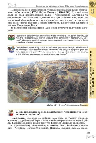 101
3
КиївськарусьУдругійполовині11–
першійполовині13ст.
Найдовше за доби роздробленості тривало князювання в Києві співпра­
вителів Святослава (1177–1194) та Рюрика (1180–1202). Ці князі нале­
жали до двох найвпливовіших родів  – чернігівських Ольговичів та
смоленських Ростиславичів. Домовившись про співправління, вони по­
клали край міжкнязівським чварам, організовували спільні походи русь­
ких князів проти половців і врешті домоглися, що кочовики відійшли в
пониззя Сіверського Дінця.
За наступників співправителів Київ почав втрачати політичний авто­
ритет.
Роздивіться реконструкцію. Які частини Києва зображено? Які деталі свідчать, що
Київ був найзаселенішим містом Київської Русі, релігійним та торговельним цен-
тром? Що мав на увазі літописець, коли в середині 12 ст. писав: «І хто ж бо не
полюбить Київське княжіння»?
Поміркуйте в групах, чому, попри послаблення центральної влади, уособлюваної
за попередніх часів великим князем київським, Київ і надалі відігравав роль за-
гальнодержавного центру? Чому, незважаючи на роздробленість руських земель,
влада київського митрополита лишалася для них єдиною?
Київ у 12–13 ст. Реконструкція-діорама.
2. Чим вирізнялися за доби роздробленості Чернігівське та Пере-
яславське князівства?
Чернігівщина належала до найдавнішого осередку Руської держави.
У період роздробленості Чернігівське князівство розпалося на менші уді­
ли. Найвпливовішим з-поміж них було Новгород-Сіверське князівство.
У Чернігівському князівстві було чимало міст. Найбільші з-поміж
них – Чернігів, Новгород-Сіверський, Путивль, Брянськ, Курськ, Старо­
Політичне та мистецьке життя Київського, Черні­гівського...
 