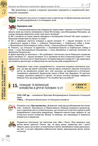 106
3
Київськарусьнаприкінці10–
упершійполовині11ст.
Ця мініатюра є одним з перших групових портретів в українській мис­
тецькій спадщині.
Поміркуйте про спільні та відмінні риси в архітектурі та образотворчому мистецтві
за доби роздробленості та попередніх часів.
Перевірте себе
1. Скільки років минуло від найдавнішої згадки назви «Україна» в літописі? Скільки
минуло років від початку князювання в Києві Мстислава, сина Володимира Мономаха, до
походу новгород-сіверського князя Ігоря проти половців?
2. Які з князівств на наших землях межували з половецьким Степом? Які землі сусідили з
Київським князівством на півночі та сході?
3. Які з наведених пам’яток створено в другій половині 11  – першій половині 13  ст.?
● Деся­тинна церква в Києві, ● «Ізборник Святослава», ● Софійський собор у Києві,
● Михай­лівський Золотоверхий собор у Києві, ● Борисоглібський собор у Чернігові.
4. Поясніть, що спільного та відмінного: ● Богоматір-Оранта із Софійського собору в
Києві, ● ікона Вишгородської Богоматері, ● ікона Богородиці зі святими Антонієм та
Феодосієм Печерськими.
5. Дайте відповіді на запитання: ● Які особливості політичного життя Київського князівства
другої половини 12 – першої половини 13 ст. впливали на його історичний розвиток? ● Чим
вирізнялося політичне життя Чернігівського та Пере­яс­лавського князівств? ● Що характерно
для розвитку архітектури та образотворчого мистецтва доби роздробленості?
Поміркуйте, чому слово «роздробленість», позначене яскравою негативною оцін-
кою, що йде від давніх книжників, певною мірою суперечить фактам тогочасного
життя, які засвідчують розквіт міст, злет культури, що виявилося в літописанні,
пожвавленні церковного будівництва (лише в Києві тоді збудовано 19 кам’яних
споруд), піднесенні ремесла й торгівлі. Чи могли тогочасні володарі «вберегти»
Київську Русь від роздробленості? Чи потрібно було це робити?
§ 15.	 Галицьке та Волинське
князівства в другій половині 12 ст.
«У єдності
сила...»
1153–1187 рр. – князювання Ярослава Володимировича Осмомисла в Галицькій
землі.
1199 р. – об’єднання Волинського та Галицького князівств.
Пограйте в гру «Три князівства». Домовтеся, який ряд уособлюватиме яке князів-
ство – Київське, Чернігівське чи Переяславське. Команди отримують однакові ар-
куші з переліком слів чи словосполучень, що стосуються історії всіх князівств доби
роздробленості (підготуйте заздалегідь). Завдання кожного ряду: вибрати те, що
стосується їхнього князівства. Виграє та команда, яка найшвидше й правильно
впорається із завданням.
Роздивіться ілюстрацію. Це пам’ятний знак «Меч і Рало». Його вважають сим­
волом величі давнього Галича. Що, на вашу думку, символізує меч і рало?
Зверніть увагу, що на мечі, устромленому в землю, викарбувано назви давньорусь­
ких міст, а на ралі зображено міфологічних героїв, давньоруських воїнів, орачів,
літописця.
Галицьке та Волинське князівства в другій половині 12 ст.
 