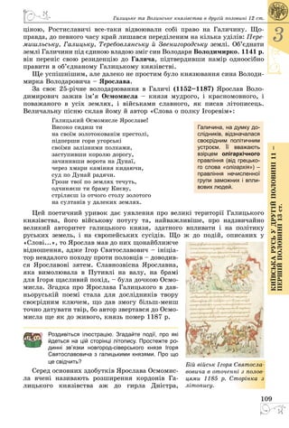 109
3
КиївськарусьУдругійполовині11–
першійполовині13ст.
Галицьке та Волинське князівства в другій половині 12 ст.
ціною, Ростиславичі все-таки відвоювали собі право на Галичину. Що­
правда, до певного часу край лишався переділеним на кілька уділів: Пере-
мишльську, Галицьку, Теребовлянську й Звенигородську землі. Об’єднати
землі Галичини під єдиною владою зміг син Володаря Володимирко. 1141 р.
він переніс свою резиденцію до Галича, підтвердивши намір одноосібно
правити в об’єднаному Галицькому князівстві.
Ще успішнішим, але далеко не простим було князювання сина Володи­
мирка Володаровича – Ярослава.
За своє 25-річне володарювання в Галичі (1152–1187) Ярослав Воло­
димирович зажив ім’я Осмомисла  – князя мудрого, і красномовного, і
поважаного в усіх землях, і військами славного, як писав літописець.
Величальну пісню склав йому й автор «Слова о полку Ігоревім»:
Галицький Осмомисле Ярославе!
Високо сидиш ти
на своїм золотокованім престолі,
підперши гори угорські
своїми залізними полками,
заступивши королю дорогу,
зачинивши ворота на Дунаї,
через хмари каміння кидаючи,
суд по Дунай радячи.
Грози твої по землях течуть,
одчиняєш ти браму Києву,
стріляєш із отчого столу золотого
на султанів у далеких землях.
Цей поетичний уривок дає уявлення про великі території Галицького
князівства, його військову потугу та, найважливіше, про надзвичайно
великий авторитет галицького князя, здатного впливати і на політику
руських земель, і на євро­пейських сусідів. Що ж до подій, описаних у
«Слові...», то Ярослав мав до них щонайближче
відношення, адже Ігор Святославович – ініціа­
тор невдалого походу проти половців – доводив­
ся Ярославові зятем. Славнозвісна Ярославна,
яка вимолювала в Путивлі на валу, на брамі
для Ігоря щасливий похід, – була дочкою Осмо­
мисла. Згадка про Ярослава Галицького в дав­
ньоруській поемі стала для дослідників твору
своєрідним ключем, що дав змогу більш-менш
точно датувати твір, бо автор звертався до Осмо­
мисла ще як до живого, князь помер 1187 р.
Роздивіться ілюстрацію. Згадайте події, про які
йдеться на цій сторінці літопису. Простежте ро-
динні зв’язки новгород-сіверського князя Ігоря
Свято­славовича з галицькими князями. Про що
це свідчить?
Серед основних здобутків Ярослава Осмомис­
ла вчені називають розширення кордонів Га­
лицького князівства аж до гирла Дністра,
Галичина, на думку до-
слідників, відзначалася
своєрідним політичним
устроєм. Її вважають
взірцем олігархічного
правління (від грецько-
го слова «олігархія») –
правління нечисленної
групи заможних і впли-
вових людей.
Бій військ Ігоря Свято­сла­
во­вича в оточенні з полов-
цями 1185  р. Сторінка з
літопису.
 