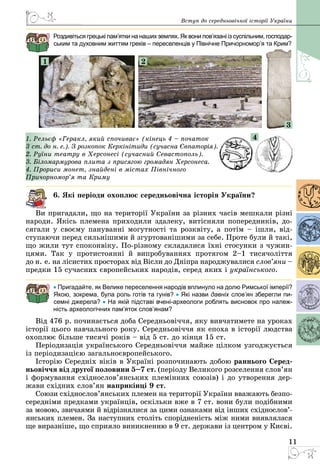 11
Вступ до середньовічної історії України
Роздивіться грецькі пам’ятки на наших землях. Як вони пов’язані із суспільним, госпо­дар­
ським та духовним життям греків – переселенців у Північне Причорномор’я та Крим?
1 2
3
1. Рельєф «Геракл, який спочиває» (кінець 4 – початок
3 ст. до н. е.). З розкопок Керкінітиди (сучасна Євпаторія).
2. Руїни театру в Херсонесі (сучасний Севастополь).
3. Біломармурова плита з присягою громадян Херсонеса.
4. Прориси монет, знайдені в містах Північного
Причорномор’я та Криму
6. Які періоди охоплює середньовічна історія України?
Ви пригадали, що на території України за різних часів мешкали різні
народи. Якісь племена приходили здалеку, витісняли попередників, до­
сягали у своєму пануванні могутності та розквіту, а потім – ішли, від­
ступаючи перед сильнішими й згуртованішими за себе. Проте були й такі,
що жили тут споконвіку. По-різному складалися їхні стосунки з чужин­
цями. Так у протистоянні й випробуваннях протягом 2–1 тисячоліття
до н. е. на лісистих просторах від Вісли до Дніпра народжувалися слов’яни –
предки 15 сучасних європейських народів, серед яких і українського.
• Пригадайте, як Велике переселення народів вплинуло на долю Римської імперії?
Якою, зокрема, була роль готів та гунів? • Які назви давніх слов’ян зберегли пи-
семні джерела? • На якій підставі вчені-археологи роблять висновок про належ-
ність археологічних пам’яток слов’янам?
Від 476 р. починається доба Середньовіччя, яку вивчатимете на уроках
історії цього навчального року. Середньовіччя як епоха в історії людства
охоплює більше тисячі років – від 5 ст. до кінця 15 ст.
Періодизація українського Середньовіччя майже цілком узгоджується
із періодизацією загальноєвропейського.
Історію Середніх віків в Україні розпочинають добою раннього Серед-
ньовіччя від другої половини 5–7 ст. (періоду Великого розселення слов’ян
і формування східнослов’янських племінних союзів) і до утворення дер­
жави східних слов’ян наприкінці 9 ст.
Союзи східнослов’янських племен на території України вважають безпо­
середніми предками українців, оскільки вже в 7 ст. вони були подібними
за мовою, звичаями й відрізнялися за цими ознаками від інших східно­сло­в’­
янських племен. За наступних століть спорідненість між ними виявляла­ся
ще виразніше, що сприяло виникненню в 9 ст. держави із центром у Києві.
4
 