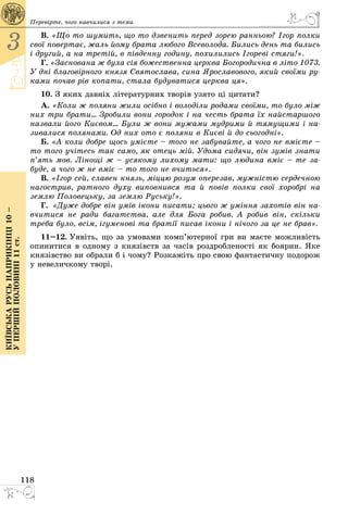 118
3
Київськарусьнаприкінці10–
упершійполовині11ст.
Перевірте, чого навчилися з теми
В. «Що то шумить, що то дзвенить перед зорею ранньою? Ігор полки
свої повертає, жаль йому брата любого Всеволода. Бились день та бились
і другий, а на третій, в південну годину, похилились Ігореві стяги!».
Г. «Заснована ж була сія божественна церква Богородична в літо 1073.
У дні благовірного князя Святослава, сина Ярославового, який своїми ру-
ками почав рів копати, стала будуватися церква ця».
10. З яких давніх літературних творів узято ці цитати?
А. «Коли ж поляни жили осібно і володіли родами своїми, то було мiж
них три брати... Зробили вони городок і на честь брата їх найстаршого
назвали його Києвом... Були ж вони мужами мудрими й тямущими і на-
зивалися полянами. Од них ото є поляни в Києві й до сьогодні».
Б. «А коли добре щось умієте – того не забувайте, а чого не вмiєте –
то того учітесь так само, як отець мiй. Удома сидячи, він зумів знати
п’ять мов. Лінощі ж – усякому лихому мати: що людина вміє – те за-
буде, а чого ж не вміє – то того не вчиться».
В. «Ігоp сей, славен князь, мiццю pозум опеpезав, мужнiстю сеpдечною
нагостpив, ратного духу виповнився та й повiв полки свої хоpобpi на
землю Половецьку, за землю Руську!».
Г.  «Дуже добре він умів ікони писати; цього ж уміння захотів він на-
вчитися не ради багатства, але для Бога робив. А робив він, скільки
треба було, всім, ігуменові та братії писав ікони і нічого за це не брав».
11–12. Уявіть, що за умовами комп’ютерної гри ви маєте можливість
опинитися в одному з князівств за часів роздробленості як боярин. Яке
князівство ви обрали б і чому? Розкажіть про свою фантастичну подорож
у невеличкому творі.
 