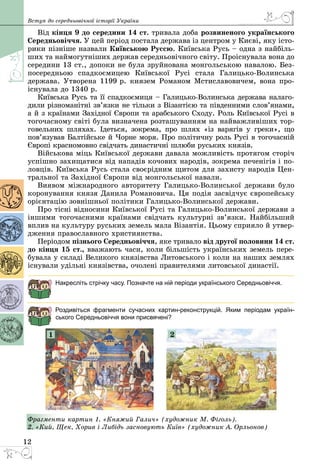 12
Вступ до середньовічної історії України
Від кінця 9 до середини 14 ст. тривала доба розвиненого українського
Середньовіччя. У цей період постала держава із центром у Києві, яку істо­
рики пізніше назвали Київською Руссю. Київська Русь – одна з найбіль­
ших та наймогутніших держав середньовічного світу. Проіснувала вона до
середини 13 ст., допоки не була зруйнована монгольською навалою. Без­
посередньою спадкоємицею Київської Русi стала Галицько-Волинська
держава. Утворена 1199 р. князем Романом Мстиславовичем, вона про­
існувала до 1340 р.
Київська Русь та її спадкоємиця – Галицько-Волинська держава налаго­
дили різноманітні зв’язки не тільки з Візантією та південними слов’янами,
а й з країнами Західної Європи та арабського Сходу. Роль Київської Русі в
тогочасному світі була визначена розташуванням на найважливіших тор­
говельних шляхах. Ідеться, зокрема, про шлях «із варягів у греки», що
пов’язував Балтійське й Чорне моря. Про політичну роль Русі в тогочасній
Європі красномовно свідчать династичні шлюби руських князів.
Військова міць Київської держави давала можливість протягом сторіч
успішно захищатися від нападів кочових народів, зокрема печенігів і по­
ловців. Київська Русь стала своєрідним щитом для захисту народів Цен­
тральної та Західної Європи від монгольської навали.
Виявом міжнародного авторитету Галицько-Волинської держави було
коронування князя Данила Романовича. Ця подія засвідчує європейську
орієнтацію зовнішньої політики Галицько-Волинської держави.
Про тісні відносини Київської Русі та Галицько-Волинської держави з
іншими тогочасними країнами свідчать культурні зв’язки. Найбільший
вплив на культуру руських земель мала Візантія. Цьому сприяло й утвер­
дження православного християнства.
Періодом пізнього Середньовіччя, яке тривало від другої половини 14 ст.
до кінця 15 ст., вважають часи, коли більшість українських земель пере­
бувала у складі Великого князівства Литовського і коли на наших землях
існували удільні князівства, очолені правителями литовської династії.
Накресліть стрічку часу. Позначте на ній періоди українського Середньовіччя.
Роздивіться фрагменти сучасних картин-реконструкцій. Яким періодам україн-
ського Середньовіччя вони присвячені?
1 2
Фрагменти картин 1. «Княжий Галич» (художник М. Фіголь).
2. «Кий, Щек, Хорив і Либідь засновують Київ» (художник А. Орльонов)
 