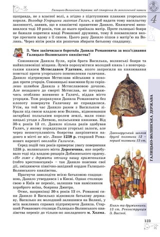 4
123
Галицько-волинськадержава
Галицько-Волинська держава: від створення до монгольської навали
щоправда, не з власної волі, а згідно з підступними планами угорського
короля. Володар Угорщини захопив Галич, а щоб надати тому насильству
законності, заявив, що в князівстві правитиме Данило. Княжичеві випо­
внилося тоді 10 років, тож до нього приїхала матір. Проте галицькі бояри
не бажали коритися владі Романової дружини, тому й поквапилися вко­
тре прогнати вдову з її сином. Цього разу Данило пішов з матір’ю на Во­
линь. Через вісім років він розпочав збирати батькову спадщину.
3. Чим закінчилася боротьба Данила Романовича за возз’єднання
Галицько-Волинського князівства?
Союзником Данила були, крім брата Василька, волинські бояри та
найвпливовіші міщани. Зумів порозумітися молодий князь і з новгород­
ським князем Мстиславом Удатним, якого запросили на князювання
повсталі проти угорського поневолен­ня галичани.
Данило підтримував Мстислава військами в похо­
дах проти угорців. Союзницькі взає­мини було скріп­
лено шлюбом Данила з Мсти­славовою дочкою.
Але незадовго до смерті Мсти­слав, не почуваю­
чись особливо впевнено в Галичі, віддав місто
угорцям. Тож розрахунки Данила Романовича без
клопоту повернути Галичину не справдилися.
Утім, на той час Данило разом з Васильком зі­
брали під своєю владою всю Волинь, відвоювавши
загарбані польським королем землі, мали союз­
ницькі угоди з Литвою, польськими князями. Від
30-х років 13  ст. Данило кілька разів здобував
Галич, у якому порядкували угорські залоги, але
через непоступливість боярства закріпитися на­
довго в місті не міг. Лише 1238 р. старший Рома­
нович нарешті оволодів Галичем.
Серед подій тих років привертає увагу повернення
1238 р. волинського міста Дорогичина, яке перебу­
вало тоді під владою рицарів Добжинського ордену.
«Не гоже є держати отчину нашу крижевникам
(тобто хрестоносцям)» – так Данило пояснює свої
дії, зміцнюючи північно-західний кордон Галицько-
Волинського князівства.
Прагнучи заволодіти всією батьковою спадщи­
ною, Данило утвердився і в Києві. Однак столицю
свою в Київ не переніс, залишив там намісником
хороброго воїна, боярина Дмитра.
Отже, наприкінці 30-х років 13 ст. Романові си­
ни Данило й Василько відновили батькову держа­
ву. Василько як молодший залишився на Волині, у
всіх важливих справах підтримуючи Данила. Стар­
ший Романович столицю Галицько-Волинського кня­
зівства переніс до тільки-но закладеного м. Холма.
Давньоруський шолом
другої половини 12  –
першої половини 13 ст.
Князь та дружинники.
13 ст. Реконст­рукція
З. Васіної.
 