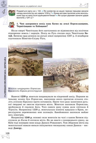 4
128
Галицько-волинськадержава Монгольська навала на українські землі
Роздивіться карту на с. 122. ● Які князівства на наших теренах першими зазнали
нападу монголів під час навали 1239 р.? ● Якими містами пролягав шлях монголь-
ських орд на захід після зруйнування Києва? ● Які сусідні держави зазнали ударів
монголів у 1241 р.?
1. Чим завершився похід хана Батия на землі Переяславщини,
Чернігівщини та Київщини?
Після смерті Чингісхана його наступники не відмовилися від політики
підкорення земель і народів. Похід на Русь очолив онук Чингісхана Ба-
тий. Батиєва орда рушила на руські землі наприкінці 1237 р. й незабаром
спустошила Північно-Східну Русь.
Монголи штурмують Переяслав.
Фрагменти діорами-реконструкції.
Навесні 1239 р. монголи попрямували на південний захід. Першим на
їхньому шляху був Переяслав, населення якого протягом кількох сто­
літь успішно боролося проти кочовиків. Проте того разу захисники русь­
кої твердині не змогли відстояти місто. Монголи захопили Переяслав,
зруйнували й спалили його. Того самого року сумна доля спіткала й
Чернігів. Наприкінці 1239 р. монгольська кіннота вдерлася в Крим, пе­
реслідуючи переможених нею половців. Завойовники захопили майже
весь півострів.
Наприкінці 1240 р. основні сили монголів на чолі з ханом Батиєм під­
ступили до Києва й оточили місто. Як ви знаєте з попереднього уроку, на
Київ тоді поширив свою владу Данило Романович. Тож обороною міста від
монгольської навали випало опікуватися тисяцькому князя Данила – воє­
воді Дмитру.
 