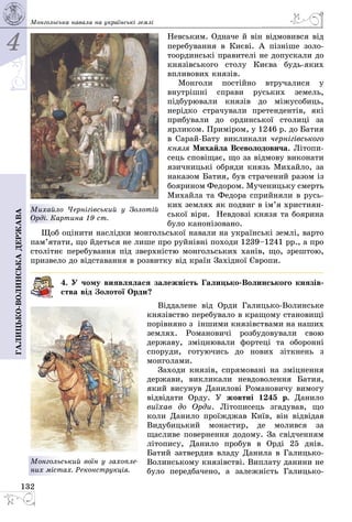 4
132
Галицько-волинськадержава Монгольська навала на українські землі
Невським. Одначе й він від­мо­вився від
перебування в Києві. А пізні­ше золо­
тоординські правителі не допускали до
князівського столу Києва будь-яких
впливових князів.
Монголи постійно втручалися у
внутрішні справи руських земель,
підбурювали князів до міжусобиць,
нерідко страчували претендентів, які
прибували до ординської столиці за
ярликом. Приміром, у 1246 р. до Батия
в Сарай-Бату викликали черні­гівського
князя Михайла Всеволодо­вича. Літопи­
сець сповіщає, що за відмову виконати
язичницькі обряди князь Михайло, за
наказом Батия, був стра­чений разом із
боярином Федором. Мученицьку смерть
Михайла та Федора сприйняли в русь­
ких землях як подвиг в ім’я христи­ян­
ської віри. Невдовзі князя та боярина
було канонізовано.
Щоб оцінити наслідки монгольської навали на українські землі, варто
пам’я­тати, що йдеться не лише про руйнівні походи 1239–1241 рр., а про
столітнє перебування під зверхністю монгольських ханів, що, зрештою,
призвело до відставання в розвитку від країн Західної Європи.
4. У чому виявлялася залежність Галицько-Волинського князів-
ства від Золотої Орди?
Віддалене від Орди Галицько-Волинське
князівство перебувало в кращому становищі
порівняно з іншими князівствами на наших
землях. Романовичі розбудовували свою
державу, зміцнювали фортеці та оборонні
споруди, готуючись до нових зіткнень з
монголами.
Заходи князів, спрямовані на зміцнення
держави, викликали невдоволення Батия,
який висунув Данилові Романовичу вимогу
відвідати Орду. У жовтні 1245 р. Данило
виїхав до Орди. Літописець згадував, що
коли Данило проїжджав Київ, він відвідав
Видубицький монастир, де молився за
щасливе повернення додому. За свідченням
літопису, Данило пробув в Орді 25 днів.
Батий затвердив владу Данила в Галицько-
Волинському князівстві. Виплату данини не
було передбачено, а залежність Галицько-
Монгольський воїн у захоп­ле­
них містах. Реконструкція.
Михайло Чернігівський у Золотій
Орді. Картина 19 ст.
 