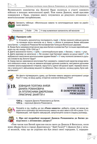 4
133
Галицько-волинськадержава
Зовнішня політика князя Данила Романовича за ­літописними джерелами
Волинського князівства від Золотої Орди полягала в участі княжого
війська в походах монгольської армії. Тож князь Данило, який щасливо
повернувся з Орди, отримав змогу готуватися до рішучого зіткнення з
мон­гольськими загарбниками.
Заповніть таблицю: «Монгольська навала та золотоординське ярмо на україн-
ських землях».
Князівство Подія Рік У чому виявлялася залежність від монголів
Перевірте себе
1. Установіть хронологічну послідовність подій: ● битва союзного війська русичів
та половців проти монголів на р. Калці; ● облога й розорення Києва військами
хана Батия; ● утворення Романом Мстиславовичем Галицько-Волинської держави.
2. Якими були напрямки вторгнення орд хана Батия в князівства Русі та інших європейських
країн під час походу 1239–1242 рр.?
3. Дайте визначення понять: ● орда, ● золотоординське ярмо, ● баскаки, ● ярлик, ● улус.
4. Дайте відповіді на запитання: ● Які основні події Батиєвої навали на руські землі? ● Як
відбувалося захоплення монгольськими ордами Києва? ● У чому полягала залежність русь-
ких князівств від Золотої Орди?
5. Серед причин завоювання монголами Русі називають: символіч­ний характер влади вели-
кого київського князя, на яку не зважали володарі удільних князівств; нехтування удільними
князями загальнодержавних інтересів, відсутність єдиної об’єднаної армії; перевага монго-
лів у чисельності; військовому вишколі та озброєнні. Яка з причин, на вашу думку, була най-
вагомішою?
Які факти підтверджують думку, що Батиєва навала завдала непоправної шкоди
Русі? У чому, на вашу думку, історичне значення Київської Русі?
§ 19.	 Зовнішня політика князя 
Данила Романовича
за ­літописними джерелами.
Практичне заняття 4
З вінцем
королівства
й поміччю папи
Римського
1245 р. – подорож Данила Романовича до Батия.
1253 р. – коронацiя Данила Романовича.
Пограйте в гру, подібну до гри «Разок намиста»: доберіть слова, які можна ви­
користати в розповіді про монгольську навалу на наші землі в 20–40-х роках 13 ст.
Переможцеві, чий перелік найширший, запропонуйте скласти згадану розповідь.
1. Про які подробиці подорожі Данила Романовича до Батия до-
відуємося з літописних джерел?
«Тим часом хан Батий прислав посла свого до Данила й Василька, коли
вони обидва були в городі Дороговську: “Дай Галич!” І Данило був у печа­
лі великій, тому що не укріпив він був землі своєї городами. І, порадив­
 