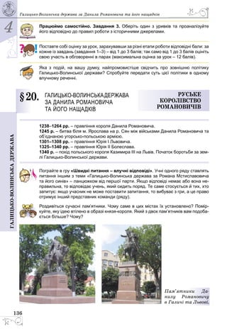 4
136
Галицько-волинськадержава Галицько-Волинська держава за Данила Романовича та його нащадків
Працюймо самостійно. Завдання 3. Оберіть один з уривків та проаналізуйте
його відповідно до правил роботи з історичними джерелами.
Поставте собі оцінку за урок, зарахувавши за різні етапи роботи відповідні бали: за
кожне із завдань (завдання 1–3) – від 1 до 3 балів; так само від 1 до 3 балів оцініть
свою участь в обговоренні в парах (максимальна оцінка за урок – 12 балів).
Яка з подій, на вашу думку, найпромовистіше свідчить про зовнішню політику
Галицько-Волинської держави? Спробуйте передати суть цієї політики в одному
влучному реченні.
§ 20.	 Галицько-Волинськадержава
за Данила Романовича
та його нащадків
Руське
королівство
Романовичів
1238–1264 рр. – правління короля Данила Романовича.
1245 р. – битва біля м. Ярослава на р. Сян між військами Данила Романовича та
об’єднаною угорсько-польською армією.
1301–1308 рр. – правління Юрiя I Львовича.
1325–1340 рр. – правління Юрія ІІ Болеслава.
1340 р. – похід польського короля Казимира ІІІ на Львів. Початок боротьби за зем-
лі Галицько-Волинської держави.
Пограйте в гру «Швидкі питання – влучні відповіді». Учні одного ряду ставлять
питання іншим з теми «Галицько-Волинська держава за Романа Мстиславовича
та його синів» – ланцюжком від першої парти. Якщо відповіді немає або вона не-
правильна, то відповідає учень, який сидить поряд. Те саме стосується й тих, хто
запитує: якщо учасник не може поставити запитання, то вибуває з гри, а це право
отримує інший представник команди (ряду).
Роздивіться сучасні пам’ятники. Чому саме в цих містах їх установлено? Помір­
куйте, яку ідею втілено в образі князя-короля. Який з двох пам’ятників вам подоба­
ється більше? Чому?
Пам’ятники Да-
нилу Романовичу
в Галичі та Львові.
 