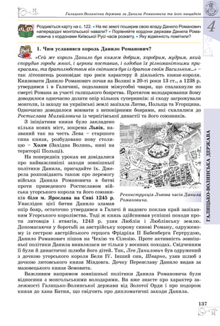 4
137
Галицько-волинськадержава
Галицько-Волинська держава за Данила Романовича та його нащадків
Роздивіться карту на с. 122. • На які землі поширив свою владу Данило Романович
напередодні монгольської навали? • Порівняйте кордони держави Данила Рома-
новича з кордонами Київської Русі часів розквіту. • Яку відмінність помітили?
1. Чим уславився король Данило Романович?
«Сей же король Данило був князем добрим, хоробрим, мудрим, який
спорудив городи многі, і церкви поставив, і оздобив їх різноманітними при-
красами, та братолюбством він світився був із братом своїм Васильком...» –
так літописець розповідає про риси характеру й діяльність князя-короля.
Князювати Данило Романович почав на Волині в 20-ті роки 13 ст., а 1238 р.
утвердився і в Галичині, подолавши міжусобні чвари, що спалахнули по
смерті Романа за участі галицького боярства. Протягом володарювання йому
доводилося одночасно долати опір кількох суперників: зі сходу загрожували
монголи, із заходу на ук­раїнські землі зазіхала Литва, Польща та Угорщина.
Одночасно доводилося воювати з непокірними боярами, які схилялися до
Ростислава Михайловича із чернігівської династії та його союз­ників.
З ініціативи князя було закладено
кілька нових міст, зокрема Львів, на­
званий так на честь Лева  – старшого
сина князя, розбудовано нову столи­
цю  – Холм (Західна Волинь, нині на
території Польщі).
На попередніх уроках ви довідалися
про найважливіші заходи зовнішньої
політики Данила, пригадайте їх. Дже­
рела розповідають також про перемогу
війська Данила Романовича в битві
проти приведеного Ростиславом вій­
ська угорського короля та його союзни­
ків біля м. Ярослава на Сяні 1245 р.
Унаслідок цієї битви Данило зламав
опір бояр, остаточно утвердився в Галичі й надовго поклав край зазіхан­
ням Угорського королівства. Тоді ж князь здійснював успішні походи про­
ти литовців і ятвягів, 1243 р. узяв Люблін і Люблінську землю.
Допомагаючи у боротьбі за австрійську корону синові Роману, одружено­
му із сестрою австрійського герцога Фрідріха II Бабенберга Гертрудою,
Данило Романович пішов на Чехію та Сілезію. Проте активність зовніш­
ньої політики Данила виявлялася не тільки у воєнних походах. Свідченням
її були й династичні шлюби його дітей. Так, Лев Данилович був одружений
з дочкою угорського короля Бели IV. Інший син, Шварно, узяв шлюб з
дочкою литовського князя Міндовга. Дочку Переяславу Данило видав за
мазовецького князя Земовита.
Важливим напрямом зовнішньої політики Данила Романовича були
відносини з монгольськими володарями. Ви вже знаєте про характер за­
лежності Галицько-Волинської держави від Золотої Орди і про подорож
князя до хана Батия, що свідчить про дипломатичні заходи Данила.
Реконструкція Львова часів Данила
Романовича.
 