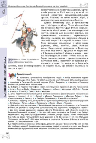 4
142
Галицько-волинськадержава Галицько-Волинська держава за Данила Романовича та його нащадків
виконували різні тактичні завдання. Оруж­
ників уперше на Русі вдягли у важкий за­
хисний обладунок західноєвропейського
зразка. Стрільці не мали важкої зброї, а
використовували самостріли-арбалети.
Дедалі активнішу роль у суспільному
житті відіграють міста. Через віддаленість
від кордонів Золотої Орди Руське королів­
ство мало ліпші умови для господарського
життя, зокрема для розвитку торгівлі, що
приваблювало численних переселенців.
Джерела свідчать, що населення Львова в
останній чверті 13 – першій половині 14 ст.
було напрочуд строкатим: у місті жили
українці, німці, вірмени, євреї, татари
тощо. Переселенці приносили в Галичину
не лише свої звичаї, традиції та вірування,
а й форми організації міського життя – такі
як «магдебурзьке право» (тобто міське ви­
борне самоврядування – про це дізнаєтеся в
наступній темі), практику об’єднання ре­
місників у цехи. Із часом вага іноземців
зростає, вони перетворюються на окрему силу, що істотно впливала на
життя в краї.
Перевірте себе
1. Установіть хронологічну послідовність подій: •  похід польського короля
Казимира ІІІ на Львів. Початок боротьби за землі Галицько-Волинської держави;
•  правління в Галицько-Волинській державі Юрiя I Львовича; •  правління в Галицько-
Волинській державі Юрія ІІ Болеслава.
2. Виберіть з переліку географічні назви, які стосуються правління Данила Романовича:
• Холм, • Золота Орда, • Дорогичин, • Доростол, • Галич, • Угорщина, • Люблін, • Литва,
• Хозарія, • Візантія, • Львів, • Київ, • Херсонес.
3. Хто з перелічених історичних діячів активно впливав на долю галицьких та волинських
земель у середині 14 ст.: •  Батий, •  Данило Романович, •  Дмитро Дедько, •  Ігор
Святославович, • Казимир ІІІ, • Любарт Гедимінович, • Роман Мстиславович?
4. Виберіть з переліку міста, які в різний час були столицями Галицько-Волинської держави:
• Володимир, • Галич, • Львів, • Перемишль, • Сянок, • Холм, • Чернігів.
5. Дайте відповіді на запитання: • Які особливості визначали політичне життя в Галицько-
Волинській державі за наступників Данила Галицького порівняно з попередніми часами?
• До яких заходів вдавалися нащадки Данила Романовича, щоб зберегти могутність
Галицько-Волинської держави? •  За яких обставин князювати на Волині став Любарт
Гедимінович? Яку реальну владу він мав? Хто такий Дмитро Дедько? • Чим завершилася
боротьба за землі Галицько-Волинської держави в 40–80-х роках 14 ст. між Польщею,
Угорщиною та Литвою? • Які зміни відбулися в суспільстві Галичини й Волині в другій по-
ловині 13 – першій половині 14 ст.?
6. З правлінням яких князів має спільні риси діяльність Данила Романовича? До кого з князів
він подібний вдачею? Конкретними прикладами доведіть слушність думки, що Данило
Романович був мудрим політиком, видатним полководцем, талановитим дипломатом.
Дружинник Лева Даниловича
після військових реформ.
 