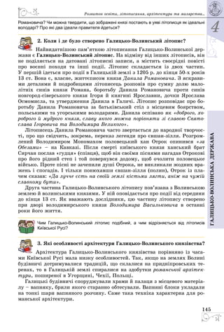 4
145
Галицько-волинськадержава
Романовича? Чи можна твердити, що зображені князі постають в уяві літописця як ідеальні
володарі? Про які два ідеали правителя йдеться?
2. Коли і де було створено Галицько-Волинський літопис?
Найвидатнішою пам’яткою літописання Галицько-Волинської дер­
жави є Галицько-Волинський літопис. На вiдмiну вiд iнших лiтописiв, вiн
не подiляється на датованi лiтописнi записи, а містить своєрiднi повiстi
про воєннi походи та iншi подiї. Лiтопис складається із двох частин.
У першiй ідеться про подiї в Галицькiй землi з 1205 р. до кiнця 50-х років
13 ст. Вона є, власне, життєписом князя Данила Романовича. З яскрави­
ми деталями й подробицями літописець розповів про сумну долю мало­
літніх синів князя Романа, боротьбу Данила Романовича проти синів
новгород-сіверського князя Ігоря й княгині Ярославни, дочки Ярослава
Осмомисла, та утвердження Данила в Галичі. Літопис розповідає про бо­
ротьбу Данила Романовича за батьківський стіл з місцевим боярством,
польськими та угорськими володарями. Данила оспівано як «доброго, хо-
роброго й мудрого князя, славу якого можна порiвняти зi славою Свято­
слава Iгоровича та Володимира Великого».
Літописець Данила Романовича часто звертається до народної творчос­
ті, про що свідчить, зокрема, переказ легенди про євшан-зілля. Розгром­
лений Володимиром Мономахом половецький хан Отрок опинився «за
Обезами»  – на Кавказі. Після смерті київського князя ханський брат
Сирчан послав «гудця» (співця), щоб він своїми піснями нагадав Отрокові
про його рідний степ і той повернувся додому, щоб очолити половецьке
військо. Проте пісні не зачепили душі Отрока, не викликали жодних вра­
жень і спогадів. І тільки понюхавши євшан-зілля (полин), Отрок із пла­
чем сказав: «Да лучче єсть на своїй землі кістьми лягти, аніж на чужій
славному бути».
Друга частина Галицько-Волинського лiтопису пов’язана з Волинською
землею й волинськими князями. У ній оповідається про події від середини
до кінця 13 ст. Як вважають дослідники, цю частину лiтопису створено
при дворі володимирського князя Володимира Васильковича в останні
роки його життя.
Чим Галицько-Волинський літопис подібний, а чим відрізняється від літописів
Київської Русі?
3. Які особливості архітектури Галицько-Волинського князівства?
Архітектура Галицько-Волинського князівства порівняно із часа­
ми Київської Русі мала низку особливостей. Так, якщо на землях Волині
будівничі дотримувалися традицій, що склалися на придніпровських те­
ренах, то в Галицькій землі спиралися на здобутки романської архітек-
тури, поширеної в Угорщині, Чехії, Польщі.
Галицькі будівничі споруджували храми й палаци з місцевого матеріа­
лу – вапняку, брили якого старанно обтесували. Вапняні блоки укладали
на тонкі шари вапняного розчину. Саме така техніка характерна для ро­
манської архітектури.
Розвиток освіти, літо­писання, архітектури та малярства...
 