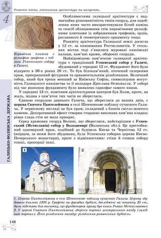 4
146
Галицько-волинськадержава
Особливостями галицької архітектури є над­
звичайна різноманітність типів споруд, для оздоб­
лення яких часто використовували білий камінь
та спосіб облицювання стін керамічними рельєф­
ними плитками із зображенням грифонів, орлів,
рослинного й геометричного орнаменту тощо.
Розквіту архітектура Галицької землі досягла
у 12 ст. за князювання Ростиславичів. У столь­
них містах тоді з’явилися муровані князівські
палаци, кам’яні храми, оборонні споруди.
Найвідомішою пам’яткою галицької архітек­
тури є грандіозний Успенський собор у Галичі,
збудований у середині 12 ст. Фундамент його було
відкрито в 30-х роках 20 ст. То був білокам’яний, оточений галереями
храм, прикрашений фігурним та орнаментальним різьбленням. Величний
собор, який був трохи менший за Київську Софію, символізував могут­
ність Галицького князівства та її володаря Ярослава Осмомисла. У соборі
під час розкопок фундаменту було виявлено саркофаг самого князя.
У середині 13 ст. помітним архітектурним центром був Холм, проте, на
жаль, жодна з пам’яток тих часів не збереглася.
Єдиною спорудою давнього Галича, що збереглася до наших днів, є
церква Святого Пантелеймона в селі Шевченкове поблизу сучасного Гали­
ча. У первісному вигляді це був храм, складений з блоків світло-жовтого
каменю. Декоративний ефект створює старанно виконана кам’яна кладка:
рівна гладь стін не мала прикрас.
Серед храмових споруд Волині, що збереглися, найстарішим є Успен-
ський (Мстиславів) собор у Володимирі (Волинська обл.). Це хрестобан­
ний одноверхий храм, подібний до будівель Києва та Чернігова 12 ст.
(взірцем, за яким його збудовано, була Успенська соборна церква Києво-
Печерського монастиря), проте з відмінностями: стіни й стовпи собору
тонші, пропорції інші.
1. Церква Пантелеймона в селі Шевченкове поблизу сучасного Галича. Церкву збу-
довано близько 1200 р. Графіті на фасадах будівлі, досліджені на початку 20 ст.,
дали підстави для висновку, що фундатором храму був князь Роман Мстиславович.
2. У церкві Святого Пантелеймона зберігся портал центрального входу (захід-
ний портал). Його різьблення нагадує різьб­лення романських будівель.
1 2
Розвиток освіти, літо­писання, архітектури та малярства...
Керамічна плитка з
рельєфом грифона з під-
логи Успенського собору
в Галичі.
 