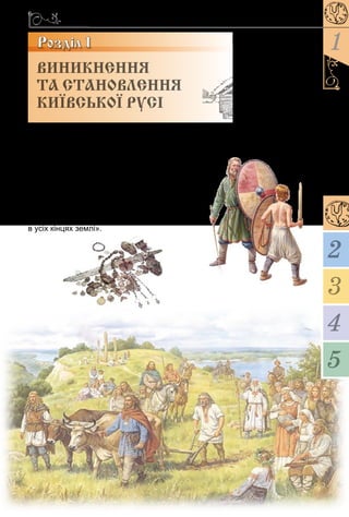 15
1
3
4
5
2
Розділ 1
«...Звідки пішла Ру­ська земля, і хто в ній
почав спершу кня­жити, і як Руська земля
постала» – так починає оповідь літописець,
пра­г­нучи увічнити для на­щад­ків події, уна-
слідок яких утвердилася, зміц­ні­ла й роз­
квітла держава із центром у Києві. З уроків
теми ви до­відаєтеся про перших воло­дарів
тієї дер­жа­ви, про мудрі й необачні вчинки
най­ві­до­мі­ших з них, дізнаєтеся, як незаба-
ром вона перетвориться на «відому й знану
в усіх кінцях землі».
ВИНИКНЕННЯ
ТА СТАНОВЛЕННЯ
КИЇВСЬКОЇ РУСІ
 