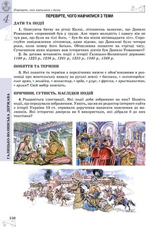 4
150
Галицько-волинськадержава Перевірте, чого навчилися з теми
ПЕРЕВІРТЕ, ЧОГО НАВЧИЛИСЯ З ТЕМИ
ДАТИ ТА ПОДІЇ
1. Описуючи битву на річці Калці, літописець зазначає, що Данило
Романович «поранений був у груди. Але через молодість і одвагу він не
чув ран, що були на тілі його, – був бо він віком вісімнадцяти літ». Спро­
стуйте повідомлення літописця, адже відомо, що Данилові було чотири
роки, коли помер його батько. Обчислення позначте на стрічці часу.
Сучас­ником яких відомих вам історичних діячів був Данило Романович?
2. За датами встановіть події з історії ГалицькоВолинської держави:
1199 р., 1223 р., 1238 р., 1241 р., 1253 р., 1340 р., 1349 р.
ПОНЯТТЯ ТА ТЕРМІНИ
3. Які поняття та терміни з перелічених нижче є обов’язковими в роз­
повіді про монгольську навалу на руські землі: • баскаки, • золотоордин-
ське ярмо, • мозаїка, • монастир, • орда, • улус, • фреска, • християнство,
• ярлик? Свій вибір поясніть.
ПРИЧИНИ, СУТНІСТЬ, НАСЛІДКИ ПОДІЙ
4. Роздивіться ілюстрації. Які події доби зображено на них? Назвіть
події, що передували зображеним. Уявіть, що ви як редактор інтернетсайта
з історії України 13 ст. отримали доручення написати пояснення до ма­
люнків. Які історичні джерела ви б використали, які дібрали б до них
текстівки?
 