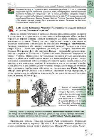 5
157
Українськіземліускладі
великогокнязівстваЛитовського
таіншихдержав
Роздивіться карту. • Порівняйте межі розселення українців у 15 ст. із сучасними
кордонами України. • Визначте українські землі, які перебували у складі Великого
князівства Литовського наприкінці 14 ст. • З якими державами межували кордони
Великого князівства Литовського на заході, півночі та півдні? • У складі яких ­держав
перебували Галичина, Західна Волинь, Західне Поділля, Буковина, Закарпаття?
•  Які адміністративні одиниці було утворено на теренах Галичини та Західного
Поділля? Коли це відбулося?
1. Як і коли Київщина, Чернігово-Сіверщина та Поділля ввійшли
до складу Литовської держави?
Якщо за землі Галичини й частково Волині між литовськими князями
й польським та угорським королями точилася безперервна війна, то інші
українські терени литовці змогли приєднати до своїх володінь значно
меншими зусиллями. Більшу частину українських земель приєднано до
Великого князівства Литовського за князювання Ольгерда Гедиміновича.
Першою опинилася під владою литовської династії Волинь, яка після
смерті Юрія ІІ Болеслава перейшла до володінь Любарта Гедиміновича.
Близько 60-х років 14 ст. під контроль Вільна – столиці Литовського кня­
зівства – перейшли Київщина з Переяславщиною, Чернігово-Сіверщина та
Східне Поділля. Підкорення литовськими князями русько-українських
земель відбувалося здебільшого мирно на взаємовигідних умовах: вели­
кий князь литовський зобов’язувався обороняти руські землі, вимагаючи
натомість від населення покори. Утвердження влади литовської князів­
ської династії в цих землях деякі тогочасні джерела пов’язували з битвою
між литовсько-українським військом та ординцями на Синіх Водах,
1362 р. (нині річка Синюха, ліва притока Південного Бугу). Щоправда, й
після прилучення українських земель до Литви вони ще деякий час спла­
чували данину Золотій Орді.
1. Хрест зі скарбниці Ва-
вельського кафедрального
собору в Кракові, виготовле-
ний із двох князівських корон
13 ст., вивезених Казими-
ром Великим зі Львова.
2. Ольгерд. Портрет з книги
О.  Гваньїні «Хроніка євро-
пейської Сарматії» 1578 р.
1 2
Тогочасну Литовську державу зазвичай називають Великим князівством Литовським,
а з огляду на значні білоруські та українські (руські, як тоді казали) території та ­їхнє ста-
новище під владою великих князів литовських – ще Литовсько-Руською державою.
Приєднання земель Південно-Західної Русі перетворило Литовське
князівство на велику державу. До кінця 14 ст. вона становила федерацію
земель-князівств, серед яких і  Київського, Новгород-Сіверського, Волин-
Українські землі у складі Великого князівства Литовського...
 