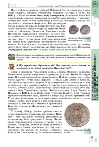 5
159
Українськіземліускладі
великогокнязівстваЛитовського
таіншихдержав
Про тяглість державних традицій Київської Русі за литовського прав­
ління свідчить, зокрема, князювання нащадків Ольгерда в Києві. Від
1363 р. у Києві князював Володимир Ольгердович. Охрещений матір’ю за
православним обрядом, вихований на слов’янських звичаях і традиціях,
литовський князь не був сприйнятий у Києві як чужинець і швидко по­
розумівся з місцевим боярством. Він організував
кілька походів на південь проти кочових орд. Уна­
слідок успішних воєнних операцій ординців відтіс­
нили до узбережжя Чорного та Азовського морів.
Це сприяло відродженню занепалої за часів мон­
гольського лихоліття Київщини. Виявом економіч­
ної могутності та прагнення позбутися залежності
від Вільна було карбування Володимиром власної
монети. Київський князь почувався незалежним володарем. Це підтвер­
джує і його титул: у документах, що збереглися від тих часів, Володимир
Ольгердович іменував себе «з Божої ласки князем київським».
Використовуючи імена відомих вам князів, укладіть родовід династії Гедиміновичів.
Роль кого з них, на вашу думку, була найпомітнішою в зміцненні українських кня-
зівств?
3. Що передбачала Кревська унія? Яка доля спіткала галицькі та
волинські землі після укладення Кревської унії?
Зміни в становищі українських земель у складі Великого князівства
Литовського почали відбуватися з приходом до влади Ягайла Ольгердо­
вича. Польські можновладці запропонували Ягайлу одружитися з коро­
левою Ядвігою і стати їхнім королем: «Почали ляхи слати з Кракова...
аби прийняв хрещення старого Риму (вихрестився на католика), й узяв
за дружину в них королівну Ядвігу, і став би в них королем у Кракові й
на всій Лядській землі». Причиною цієї пропозиції була загроза обом дер­
жавам з боку Тевтонського ордену. Ягайло погодився, і між Литвою та
Польщею в 1385 р. в м. Крево (нині територія Білорусі) було укладено
державно-політичний союз, відомий в історії під назвою Кревської унії.
Угода між литовською та польською знаттю передбачала перехід у като­
лицтво Ягайла, його родичів і всіх нехрещених
литовців, шлюб Ягайла з Ядвігою і приєднання
Великого князівства Литовського до Польської
держави.
У лютому 1386 р. Ягайло прийняв католи­
цтво, узявши ім’я Владислав, одружився з Ядві­
гою і став польським королем. Незабаром до
католицизму було прилучено й Литву. Литов­
ських бояр-католиків зрівняли в правах із по­
ляками. Щоправда, втілити до кінця укладену в
Крево угоду «навік приєднати всі свої землі,
литовські та руські, до Корони Польської»
Ягайло так і не спромігся, бо знайшов затятого
Монети Володимира
Ольгердовича.
Печатка Ягайла-Влади­
слава.
Українські землі у складі Великого князівства Литовського...
 