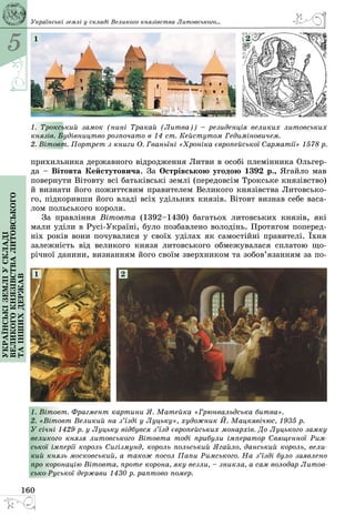 5
160
Українськіземліускладі
великогокнязівстваЛитовського
таіншихдержав
прихильника державного відродження Литви в особі племінника Ольгер­
да – Вітовта Кейстутовича. За Острівською угодою 1392 р., Ягайло мав
повернути Вітовту всі батьківські землі (передовсім Трокське князівство)
й визнати його пожиттєвим правителем Великого князівства Литовсько­
го, підкоривши його владі всіх удільних князів. Вітовт визнав себе васа­
лом польського короля.
За правління Вітовта (1392–1430) багатьох литовських князів, які
мали уділи в Русі-Україні, було позбавлено володінь. Протягом поперед­
ніх років вони почувалися у своїх уділах як самостійні правителі. Їхня
залежність від великого князя литовського обмежувалася сплатою що­
річної данини, визнанням його своїм зверхником та зобов’язанням за по­
1. Трокський замок (нині Тракай (Литва))  – резиденція великих литовських
князів. Будівництво розпочато в 14 ст. Кейстутом Гедиміновичем.
2. Вітовт. Портрет з книги О. Гваньїні «Хроніка європейської Сарматії» 1578 р.
1 2
1. Вітовт. Фрагмент картини Я. Матейка «Грюнвальдська битва».
2. «Вітовт Великий на з’їзді у Луцьку», художник Й. Мацкявічюс, 1935 р.
У січні 1429 р. у Луцьку відбувся з’їзд європейських монархів. До Луцького замку
великого князя литовського Вітовта тоді прибули імператор Священної Рим-
ської імперії король Сигізмунд, король польський Ягайло, данський король, вели-
кий князь московський, а також посол Папи Римського. На з’їзді було заявлено
про коронацію Вітовта, проте корона, яку везли, – зникла, а сам володар Литов-
сько-Руської держави 1430 р. раптово помер.
1 2
Українські землі у складі Великого князівства Литовського...
 