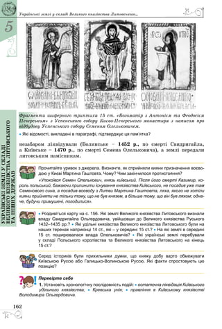 5
162
Українськіземліускладі
великогокнязівстваЛитовського
таіншихдержав
Фрагменти шиферного триптиха 15 ст. «Богоматір з Антонієм та Феодосієм
Печерським» з Успенського собору Києво-Печерського монастиря з написом про
відбудову Успенського собору Семеном Олельковичем.
• Які відомості, викладені в параграфі, підтверджує ця пам’ятка?
незабаром ліквідували (Волинське – 1452 р., по смерті Свидригайла,
а Київське – 1470 р., по смерті Семена Олельковича), а землі передали
литовським намісникам.
Прочитайте уривок з джерела. Визначте, як сприйняли кияни призначення воєво-
дою у Києві Мартина Гаштовта. Чому? Чим закінчилося протистояння?
«Упокоївся Семен Олелькович, князь київський. Після його смерті Казимир, ко-
роль польський, бажаючи припинити існування князівства Київського, не посадив уже там
Семенового сина, а посадив воєводу з Литви Мартина Гаштовта, ляха, якого не хотіли
кияни прийняти не тільки тому, що не був князем, а більше тому, що він був ляхом; одна-
че, будучи примушені, погодилися».
• Роздивіться карту на с. 156. Які землі Великого князівства Литовського визнали
владу Свидригайла Ольгердовича, увійшовши до Великого князівства Руського
1432–1435 рр.? • Які удільні князівства Великого князівства Литовського були на
наших теренах наприкінці 14 ст., які – у середині 15 ст.? • На які землі в середині
15 ст. поширювалася влада Олельковичів? •  Які українські землі перебували
у  складі Польського королівства та Великого князівства Литовського на кінець
15 ст.?
Серед істориків були прихильники думки, що княжу добу варто обмежувати
Київською Руссю або Галицько-Волинською Руссю. Які факти спростовують цю
позицію?
Перевірте себе
1. Установіть хронологічну послідовність подій: • остаточна ліквідація Київського
удільного князівства; •  Кревська унія; •  правління в Київському князівстві
Володимира Ольгердовича.
Українські землі у складі Великого князівства Литовського...
 