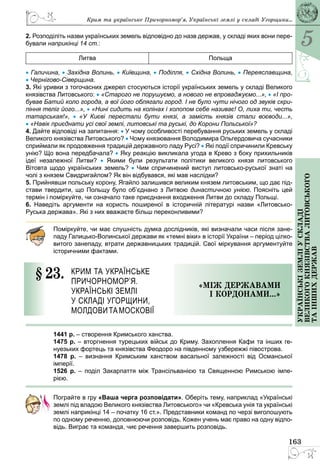 5
163
Українськіземліускладі
великогокнязівстваЛитовського
таіншихдержав
2. Розподіліть назви українських земель відповідно до назв держав, у складі яких вони пере-
бували наприкінці 14 ст.:
Литва Польща
• Галичина, • Західна Волинь, • Київщина, • Поділля, • Східна Волинь, • Переяславщина,
• Чернігово-Сіверщина.
3. Які уривки з тогочасних джерел стосуються історії українських земель у складі Великого
князівства Литовського: • «Старого не порушуємо, а нового не впроваджуємо...», • «І про-
бував Батий коло города, а вої його облягали город. І не було чути нічого од звуків скри-
піння теліг його...», • «Нині сидить на колінах і холопом себе називає! О, лиха ти, честь
татарськая!», •  «У Києві перестали бути князі, а замість князів стали воєводи...»,
• «Навік приєднати усі свої землі, литовські та руські, до Корони Польської»?
4. Дайте відповіді на запитання: • У чому особливості перебування руських земель у складі
Великого князівства Литовського? • Чому князювання Володимира Ольгердовича сучасники
сприймали як продовження традицій державного ладу Русі? • Які події спричинили Кревську
унію? Що вона передбачала? • Яку реакцію викликала угода в Крево з боку прихильників
ідеї незалежної Литви? •  Якими були результати політики великого князя литовського
Вітовта щодо українських земель? • Чим спричинений виступ литовсько-руської знаті на
чолі з князем Свидригайлом? Як він відбувався, які мав наслідки?
5. Прийнявши польську корону, Ягайло залишився великим князем литовським, що дає під-
стави твердити, що Польщу було об’єднано з Литвою династичною унією. Поясніть цей
термін і поміркуйте, чи означало таке приєднання входження Литви до складу Польщі.
6. Наведіть аргументи на користь поширеної в історичній літературі назви «Литовсько-
Руська держава». Які з них вважаєте більш переконливими?
Поміркуйте, чи має слушність думка дослідників, які визначали часи після зане-
паду Галицько-Волинської держави як «темні віки» в історії України – період цілко-
витого занепаду, втрати державницьких традицій. Свої міркування аргументуйте
історичними фактами.
§ 23.	 Крим та українське
Причорномор’я.
Українські землі
у складі Угорщини,
Молдовита Московії
«МІж державами
і кордонами...»
1441 р. – створення Кримського ханства.
1475 р. – вторгнення турецьких військ до Криму. Захоплення Кафи та інших ге­
нуезьких фортець та князівства Феодоро на південному узбережжі півострова.
1478 р.  – визнання Кримським ханством васальної залежності від Османської
­імперії.
1526 р.  – поділ Закарпаття між Трансільванією та Священною Римською імпе-
рією.
Пограйте в гру «Ваша черга розповідати». Оберіть тему, наприклад «Українські
землі під владою Великого князівства Литовського» чи «Кревська унія та українські
землі наприкінці 14 – початку 16 ст.». Представники команд по черзі виголошують
по одному реченню, доповнюючи розповідь. Кожен учень має право на одну відпо-
відь. Виграє та команда, чиє речення завершить розповідь.
Крим та українське Причорномор’я. Українські землі у складі Угорщини...
 
