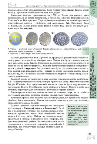 5
165
Українськіземліускладі
великогокнязівстваЛитовського
таіншихдержав
тися за одноосібне володарювання. Доля усміхнулася Хаджі-Герею, який
1441 р. проголосив себе незалежним володарем.
Кримське ханство проіснувало до 1783 р. Влада кримського хана
­поширювалася на землі півострова, а також на Північне Причор­номор’я,
Приазов’я та Прикубання. Територію було поділено на адміністративно-
територіальні округи  – бейліки, які очолювали беї. Столицею було
м. Крим, або Солхат (нині місто Новий Крим). Від 1532 р. столицею дер­
жави став Бахчисарай.
1. Тамга – родовий знак династії Гереїв. Починаючи з Хаджі-Герея, цей знак є
символом влади кримських ханів.
2. Монети Хаджі-Герея та його наступників.
1 2
Главою держави був хан. Престол за традицією успадковував найстар­
ший у роді – старший син або брат хана. Ханом міг бути тільки представ­
ник ханського роду Гереїв. Зійшовши на престол, хан випускав монети зі
своїм ім’ям та тамгою (гербом). Хан мав заступників: перший заступник –
калга, другий – нуреддин. Заступники хана були спадкоємцями престолу.
При ханові діяв дорадчий орган – диван, до якого належали калга, нуред­
дин, везир, беї – найбільш знатні вельможі та муфтій – голова мусульман­
ського духовенства.
Великий вплив на суспільне життя ханства справляла родова аристокра­
тія. Найавторитетнішими були чотири кримських роди. Найвпливовішим
був рід Ширінів, його представників вважали гідними бути одруженими із
султанками Гереїв. Старійшини родів засідали в дивані. Кожен з родів мав
постійну територію для кочовиськ і виставляв окреме військо.
Господарське життя населення визначало кочове скотарство та торгівля
із сусідами худобою, зокрема кіньми, продуктами тваринництва.
Культура Кримського ханства була неоднорідною, що зумовлено неодно­
рідністю його населення. Кочове населення плекало культуру, властиву
степовим кочовикам Євразії.
Єдиним зразком кримськотатарської палацової
архітектури є Ханський палац у Бахчисараї. За ті
два з половиною століття, які палац слугував рези­
денцією кримських ханів, його зовнішній вигляд
зазнав істотних змін. Майже за кожного нового
правителя в палаці з’являлися нові споруди, від­
бувалися ремонтні роботи. Бахчисарайський палац
складається з комплексу корпусів, павільйонів і
двориків, що структурою нагадує султанський па­
лац у Стамбулі.
Мечеть  – місце для
молитви й богослужін-
ня, молитовний дім у
мусульман.
Мінарет  – баштопо-
дібна споруда, вежа
при мечеті, з якої
скликають мусульман
на молитву.
Крим та українське Причорномор’я. Українські землі у складі Угорщини...
 