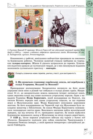 5
167
Українськіземліускладі
великогокнязівстваЛитовського
таіншихдержав
Крим та українське Причорномор’я. Українські землі у складі Угорщини...
1. Султан Баязид II приймає Менглі-Герея під час військової кампанії проти Мол­
давії у 1484 р. – перше з відомих зображень кримських ханів. Мініатюра 16 ст.
2. Татарський лучник. Реконструкція.
1 2
Опинившись у рабстві, невільники найчастіше працювали на земляних
та будівельних роботах. Чоловіки зазвичай ставали гребцями на турець­
ких галерах-каторгах. Жінки й дівчата потрапляли до гаремів. Хлопчи­
ків-підлітків здавали до султанської гвардії, де з них виховували відданих
захисників султанського престолу – яничарів.
Складіть словничок нових термінів, ужитих у тексті, усно витлумачте їх.
3. Що визначало становище українських земель, які перебували у
складі Угорщини, Молдавії та Московії?
Прикордонне розташування Закарпаття вплинуло на його долю:
упродовж віків воно в різний час побувало в складі різних країн. Напри­
кінці 14 ст. до закарпатських земель виявляли інтерес литовські князі,
однак верховна влада над ними належала угорському королю. Один з на­
щадків Гедиміна Федір Коріатович, який володарював на Поділлі, під
тиском Вітовта передав свої права угорському королю, за що отримав
землі в Мукачівському краї. Федір Коріатович опікувався церковним
життям. За його владарювання на Чернечій горі під Мукачевим було за­
кладено монастир з бібліотекою. За князя Федора Коріатовича пожвави­
лося господарське життя краю. Важливого значення набув мукачівський
ярмарок, що від початку 15 ст. проводився щорічно. За князя відбулося
будівництво мурованого замку в Мукачевому на місці старого дерев’яного.
У 1526 р., після поразки угорського війська від турків у битві під
Могачем, Закарпаття поділили між собою князівство Трансильванія і
Священна Римська імперія, у якій правили імператори з австрійської ди­
настії Габсбургів.
 