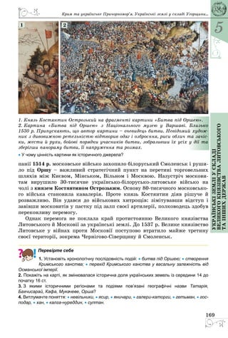 5
169
Українськіземліускладі
великогокнязівстваЛитовського
таіншихдержав
1. Князь Костянтин Острозький на фрагменті картини «Битва під Оршею».
2. Картина «Битва під Оршею» з Національного музею у Варшаві. Близько
1530 р. Припускають, що автор картини – очевидець битви. Невідомий худож-
ник з дивовижною ретельністю відтворив одяг і озброєння, риси облич та зачіс-
ки, жести й рухи, бойові порядки учасників битви, зобразивши їх усіх у дії та
зберігши панораму битви, її напруження та розмах.
• У чому цінність картини як історичного джерела?
1 2
панії 1514 р. московське військо захопило білоруський Смоленськ і руши­
ло під Оршу – важливий стратегічний пункт на перетині торговельних
шляхів між Києвом, Мінськом, Вільном і Москвою. Назустріч москови­
там вирушило 30-тисячне українсько-білорусько-литовське військо на
чолі з князем Костянтином Острозьким. Основу 80-тисячного московсько­
го війська становила кавалерія. Проте князь Костянтин діяв рішуче й
розважливо. Він удався до військових хитрощів: зімітувавши відступ і
завівши московитів у пастку під залп своєї артилерії, полководець здобув
переконливу перемогу.
Однак перемога не поклала край протистоянню Великого князівства
Литовського й Московії за українські землі. До 1537 р. Велике князівство
Литовське у війнах проти Московії поступово втратило майже третину
своєї території, зокрема Чернігово-Сіверщину й Смоленськ.
Перевірте себе
1. Установіть хронологічну послідовність подій: • битва під Оршею; • створення
Кримського ханства; • перехід Кримського ханства у васальну залежність від
Османської імперії.
2. Покажіть на карті, як змінювалася історична доля українських земель із середини 14 до
початку 16 ст.
3. З якими історичними регіонами та подіями пов’язані географічні назви Татарія,
Бахчисарай, Кафа, Мукачеве, Орша?
4. Витлумачте поняття: • невільники, • ясир, • яничари, • галери-каторги, • гетьман, • гос-
подар, • хан, • калга-нуреддин, • султан.
Крим та українське Причорномор’я. Українські землі у складі Угорщини...
 