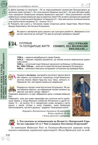 5
170
Українськіземліускладі
великогокнязівстваЛитовського
таіншихдержав Суспільне та господарське життя
5. Дайте відповіді на запитання: • Як за тюркськомовним населенням Причорномор’я за-
кріпилася назва татари? • Як і коли виникло Кримське ханство? • За яких обставин відбу-
лося підкорення Османською імперією Кримського ханства? • Коли розпочалися постійні
грабіжницькі напади кримських орд на українські землі? Які це мало наслідки для українців?
• Якою була історична доля Буковини та Закарпаття? • Чим закінчилося литовсько-москов-
ське протистояння наприкінці 15 – початку 16 ст.?
6. Розкажіть про участь у тогочасних подіях історичних діячів: Хаджі-Гірея, Менглі-Гірея,
Федора Коріатовича, Костянтина Острозького.
Які факти з матеріалів уроку свідчать про культурне розмаїття, збережене в істо-
ричних пам’ятках до сьогодні? Чи здатна культура примирити народи?
§ 24.	 Суспільне
та господарське життя
«Під сурмами
сповиті, під шоломами
виплекані…»
1356 р. – надання магдебурзького права Львову.
1435 р. – перший з відомих документів, що поклав початок закріпаченню україн-
ських селян.
1458 р. – остаточний поділ Київської митрополії на Київську та Московську.
Бл. 1460–1530 рр. – роки життя князя Костянтина Івановича Острозького.
1490 р. – селянське повстання на Буковині та Галичині під проводом Мухи.
Проведіть вікторину: пригадайте протягом 2 хвилин факти
або терміни, що стосуються, наприклад, історії Кримського
ханства (можна обрати будь-яку іншу тему), запишіть їх.
Перемагає той, чий перелік виявиться найдовшим.
Роздивіться портрет князя Костянтина Острозького. Які де-
талі вбрання свідчать, що зображений чоловік належить до
верстви, яка мала «владу і зброю»?
Порівняйте зовнішність та одяг зображеного діяча з князями Київської
Русі.
Поміркуйте, чому для назви параграфа про суспільне життя україн-
ських земель у складі Великого князівства Литовського в другій по-
ловині 14 – на початку 16 ст. використано слова, вкладені у вуста
одного з героїв «Слова о полку Ігоревім», князя Всеволода
Святославовича, про його дружину – відданих і благородних воїнів.
Портрет Костянтина Івановича Острозького.
Копія середини 18 ст.
з більш раннього портрета.
1. Хто належав до можновладців на Волині й у Центральній Ук­ра­
ї­ні від середини 15 ст.? Чим уславився Костянтин Острозький?
Із занепадом Київської Русі та Галицько-Волинської держави погір­
шилося становище української аристократії. Після Кревської унії та особ­
 