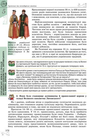 5
172
Українськіземліускладі
великогокнязівстваЛитовського
таіншихдержав Суспільне та господарське життя
Брацлавщині першої половини 16 ст. із 450 шляхет­
ських родів панськими називалися близько сотні.
Основною ознакою пана було те, що він володів хоч
і невеликою, але власною, з діда-прадіда, отчинною
землею.
Найчисленнішим прошарком шляхетської вер­
стви була дрібна шляхта – зем’яни (від 15 ст. це
слово вживалося як синонім до поняття бояри).
Частина зем’ян мала право розпоряджатися влас­
ними маєтками, які були їхньою приватною
власністю. Решта – користувалися землею за умо­
ви виконання військової повинності. Провідним
заняттям зем’ян була служба у представників ви­
щої шляхти. Проте військове спорядження було
дорогим, тож, постійно оновлюючи його, зем’яни
поволі зубожіли.
На Галичині від середини 15 ст. галицьких бояр
зрівняли з польською шляхтою. Це призвело до того,
що вже в 16 ст. в краї не залишилося боярських ро­
дів, які б дотримувалися українських традицій.
Що мали спільного, чим відрізнялися групи та прошарки панівного стану на Волині
й у Центральній Україні від середини 15–16 ст.?
Доведіть, що суспільне життя 15 ст. ґрунтується на традиціях попередніх часів.
Прочитайте уривок з листа римського легата в Польщі до Папи Римського в 1514 р.
Які факти свідчать про полководницький хист Костянтина Острозького? Що заки-
дав легат князеві? Чи завадило це Костянтину Острозькому обіймати найвищі по-
сади у Великому князівстві Литовському? Про що це свідчить?
«Князь Костянтин… може бути названий кращим воєначальником нашого часу… У себе
вдома він благостивіший за Нуму, відвагою не поступиться Ромулу. Єдине, чого йому
бракує до інших дарів духа і видатних чеснот, це те, що він схизматик, і якби його вдало-
ся навернути до лона святої матері-церкви, за ним потяглося б безконечне число люду,
наскільки багато серед своїх важить його ім’я і авторитет».
• Проаналізуйте уривок відповідно до правил роботи з історичними джерелами.
2. Яким було становище духівництва й православної церкви у
складі Великого князівства Литовського?
Як і раніше, особливе місце в українському суспільстві належало ду­
хівництву, яке становило окрему суспільну верству. Окремішність духів­
ництва виявлялася в тому, що воно не підлягало світському суду.
Протягом 14–16 ст. становище православної церкви та духівництва
не було однаковим. У 14 ст. православна, руська, віра була прийнята
литовськими князями: православними були сини Гедиміна – Любарт,
Коріат, Наримунт, Явнут, Ольгерд і майже всі його сини. Авторитет
православної церкви, яку підтримувала більшість населення україн­
ських земель, залишався досить високим, одначе поступове поширення
католицизму серед представників великокнязівського двору, тиск із
боку католицької держави, якою була Польща, ставав поволі сильні­
Вбрання української
еліти в 16 ст. Жінка
в сорочці, спідниці, чо-
ловік у жупані й шубі.
Реконструкція З.  Ва­
сіної.
 