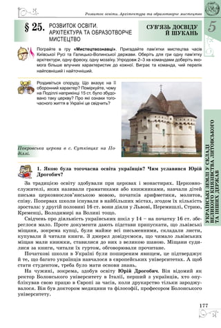 5
177
Українськіземліускладі
великогокнязівстваЛитовського
таіншихдержав
Розвиток освіти. Архітектура та образотворче мистецтво
§ 25.	 Розвиток освіти.
Архітектура та образотворче
мистецтво
Сув’язь досвіду
й шукань
Пограйте в гру «Мистецтвознавці». Пригадайте пам’ятки мистецтва часів
Київської Русі та Галицько-Волинської держави. Оберіть для гри одну пам’ятку
архітектури, одну фреску, одну мозаїку. Упродовж 2–3 хв командами доберіть яко-
мога більше влучних характеристик до кожної. Виграє та команда, чий перелік
найповніший і найточніший.
Роздивіться споруду. Що вказує на її
оборонний характер? Поміркуйте, чому
на Поділлі наприкінці 15 ст. було збудо-
вано таку церкву? Про які ознаки того-
часного життя в Україні це свідчить?
Покровська церква в с. Сутківцях на По­
діллі.
1. Якою була тогочасна освіта українців? Чим уславився Юрій
Дрогобич?
За традицією освіту здобували при церквах і монастирях. Церковно­
служителі, яких називали граматиками або книжниками, навчали дітей
письма церковнослов’янською мовою, початків арифметики, молитов,
співу. Попервах школи існували в найбільших містах, згодом їх кількість
зростала: у другій половині 16 ст. вони діяли у Львові, Перемишлі, Стрию,
Кременці, Володимирі на Волині тощо.
Свідчень про діяльність українських шкіл у 14 – на початку 16 ст. збе­
реглося мало. Проте документи дають підстави припускати, що львівські
міщани, зокрема купці, були майже всі письменними, складали листи,
купували й читали книги. З джерел довідуємося, що чимало львівських
міщан мали книжки, ставилися до них з великою шаною. Міщани суди­
лися за книги, читали їх гуртом, обговорювали прочитане.
Початкові школи в Україні були поширеним явищем, це підтверджує
й те, що багато українців навчалося в європейських університетах. А щоб
стати студентом, треба було мати основи знань.
На чужині, зокрема, здобув освіту Юрій Дрогобич. Він відомий як
ректор Болонського університету в Італії, перший з українців, хто опу­
блікував свою працю в Європі за часів, коли друкарство тільки зароджу­
валося. Він був доктором медицини та філософії, професором Болонського
університету.
 