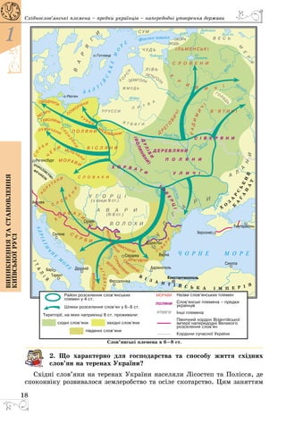 18
1
Виникненнятастановлення
київськоїрусі
Східнослов’янські племена – предки українців – напередодні утворення держави
2. Що характерно для господарства та способу життя східних
сло­в’ян на теренах України?
Східні слов’яни на теренах України населяли Лісостеп та Полісся, де
споконвіку розвивалося землеробство та осіле скотарство. Цим заняттям
 