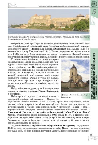 5
181
Українськіземліускладі
великогокнязівстваЛитовського
таіншихдержав
Розвиток освіти. Архітектура та образотворче мистецтво
Фортеця в Білгород-Дністровському (місто засноване греками як Тіра в останні
десятиліття 6 ст. до н.е.).
Потреби оборони враховували також під час будівництва культових спо­
руд. Найвідоміший оборонний храм України, найдосконаліший приклад
укріпленого храму – Покровська церква в Сутківцях на Поділлі (село Яр­
молинецького р-ну Хмельницької обл.). Роком спорудження церкви вважа­
ють 1476: ця дата була виявлена на одному із дзвонів. Нижній поверх
споруди використовували як церкву, верхній – пристосований для оборони.
У церковному будівництві доби відчутне
послаблення зв’язків з візантійською архітек­
турою – натомість посилився вплив європей­
ського будівництва. На західноукраїнських
землях, які ввійшли до складу католицьких
Польщі та Угорщини, помітний вплив го­
тичної церковної архітектури західноєвро­
пейського зразка. Однак готика не набула
поширення в українській архітектурі – вона
виявлялася здебільшого в архітектурних де­
талях.
Найдавнішою спорудою, у якій використано
елементи готики, є церква Різдва Богородиці
в Рогатині.
Найяскравіші зразки готичного стилю в
церковній архітектурі постали у Львові. Їх
вирізняють великі готичні вікна  – арки, оформлені вітражами, товсті
цегляні стіни та крутосхилий шпичастий дах. Характерними рисами го­
тичного храму є також його видовженість у напрямку «вівтар – вхід»,
вертикальність споруди. Найвідомішою готичною пам’яткою Львова є
Латинський (римо-католицький) кафедральний собор Успіння Божої
Матері, будівництво якого розпочали у 80-х роках 14 cт., і тривало воно
впродовж наступного століття. Згодом храм не раз добудовували й пере­
будовували, тому в його архітектурі помітні елементи й інших стилів,
зокрема ренесансу та бароко.
Окрасою Львова є Вірменський собор Успіння Богородиці, збудований
1363 р. коштом заможних вірменських купців. Xрам – перша львівська
споруда, яка, попри пізніші добудови, досить добре зберегла первісний
Церква Різдва Богородиці в
Рогатині.
 