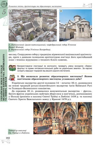 5
182
Українськіземліускладі
великогокнязівстваЛитовського
таіншихдержав Розвиток освіти. Архітектура та образотворче мистецтво
1. Латинський (римо-католицький) кафедральний собор Успіння
Божої Матері.
2. Вірменський собор Успіння Богородиці.
1 2
вигляд. Споруджено собор у традиціях вірменської національної архітекту­
ри, проте з давньою галицькою архітектурою пов’язує його хрестобанний
план і техніка мурування з тесаного білого каменю.
Використовуючи ілюстрації як експонати, проведіть уявну екскурсію «Замки-
фортеці та храми литовсько-польської доби на українських землях». За картою
складіть маршрут подорожі від вашого рідного міста/села.
3. Що визначало розвиток образотворчого мистецтва? Якими
пам’ятками образотворчого мистецтва уславилася доба?
Українське малярство другої половини 14 – початку 16 ст. розвивалося
на основі традицій русько-візантійського малярства часів Київської Русі
та Галицько-Волинського князівства.
До середини 16 ст. розвивалося монументальне малярство  – фрески.
Багато фресок українських майстрів збереглося в пам’ятках, розташованих
у Польщі (розписи в каплиці Святої Трійці в Любліні 1418 р. та каплиці
Святого Хреста Вавельського замку у Кракові 1470 р.).­
Інтер’єр каплиці
Св. Трійці в Любліні.
 