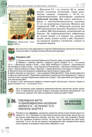 5
184
Українськіземліускладі
великогокнязівстваЛитовського
таіншихдержав Розвиток освіти. Архітектура та образотворче мистецтво
Протягом 14  – на початку 16 ст. розви­
валася книжкова мініатюра. Серед руко­
писних книжок, створених у 14–15 ст.,
наймайстернішими мініатюрами оздоблено
Київський псалтир. Цю книгу переписав у
Києві з константинопольського рукопису
11 ст. на замовлення єпископа Михаїла дяк
Спиридоній 1397 р. Київський псалтир має
229 пергаментних аркушів. Оздоблено книж­
ку майже 300 мініатюрами, розміщеними на
берегах. Це найрізноманітніші зображення
не тільки людей, а й тварин: кіз, ведмедів,
коней, волів, різних птахів і риб. Художни­
ки надавали перевагу соковитим, свіжим та
яскравим барвам.
Що спільного й чим відрізняються пам’ятки образотворчого мистецтва литовсько-
польської доби та періоду Галицько-Волинської держави?
Перевірте себе
1. Скільки минуло років від будівництва Луцького замку за князя Любарта?
2. Виберіть з переліку пам’ятки, створені в другій половині 14 ст.  – на початку
16 ст.: • Десятинна церква в Києві, • ікона Юрія Змієборця із Станилі, • Михайлівський
Золотоверхий собор у Києві, • ікона Красівської Богоматері, • Кам’янець-Подільська фор-
теця, • Борисоглібський собор у Чернігові, • церква-фортеця в Сутківцях на Поділлі.
3. Визначте місце розташування найвідоміших архітектурних споруд доби.
4. Дайте відповіді на запитання: • Чим уславився Юрій Дрогобич? Чому вчений увійшов в
історію під таким іменем? • Якими були особливості українського містобудування? • Чому не
втрачало свого значення будівництво оборонних споруд? • Що характерне для образотвор-
чого мистецтва доби?
5. Складіть текст запрошення відвідати інтернет-музей «Архітектурні пам’ятки України в
другій половині 14 ст. – на початку 16 ст.».
Що в матеріалах уроку вважаєте найпереконливішим свідченням зв’язку україн-
ської та європейської культур? Наведіть приклади поєднання європейських і на-
ціональних традицій. Яку пам’ятку вважаєте символом доби? Чому?
§ 26.	 Повсякденне життя 
та взаємовідносини населення 
України в 14 – на початку 16 ст.
Практичне заняття 5
На перетині
цивілізацій
Пограйте в гру «Аукціон», присвячену видатним діячам історії України другої по-
ловини 14–15 ст. Називайте по черзі імена історичних діячів доби, даючи при цьо-
му коротку характеристику кожному: ким був, коли жив, чим уславився. Виграє
той, хто, назвавши історичну постать, не почує іншої пропозиції від своїх одно-
класників. Ті учні, які під час аукціону повторювалися або називали імена діячів
інших періодів чи вигаданих персонажів, вибувають з гри.
Сторінка Київського псал-
тиря 1397 р.
 
