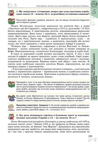 5
185
Українськіземліускладі
великогокнязівстваЛитовського
таіншихдержав
Повсякденне життя та взаємовідносини населення України...
1. Що довідуємося з історичних джерел про склад населення укра­їн­
­ських земель 14 – початку 16 ст. за релігійною та етнічною ознаками?
Прочитайте фрагмент джерела, визначте, про які явища тогочасного буденного
життя свідчить уривок?
Мацей Мєховський, польський церковний та освітній діяч, у творі
«Трактат про дві Сарматії», надрукованому в 1517 р., розповідає: «У Русі
багато віросповідань. Є християнська релігія, підпорядкована римському
первосвященикові. Вона панує і переважає, хоча представники її нечис­
ленні. Друга віра, руська, яка зберігає грецький обряд, більш поширена й
охоплює всю Русь. Третя віра – іудейська; її прихильники, іудеї, – не
лихварі, як у християнських землях, а ремісники, землероби або великі
купці, які часто тримають у своїх руках громадські побори й податки.
Четверта віра – вірменська, переважно в містах Кам’янці та Львові.
Вірмени – досить досвідчені купці, які доходять зі своїми товарами до
Кафи, Константинополя, єгипетської Александрії, Алькаїра й країн Індії.
В одязі та церковній службі русини наслідують греків. У них є своє
письмо й алфавіт на зразок грецького, дуже з ним подібний. Євреї корис­
туються єврейським письмом і грамотою; займаються також і науками:
астрономією та медициною. Вірмени мають свій обряд і своє письмо. Зі
святих вони найбільше шанують апостола Фадея, переконуючи, що він
навернув вірмен у християнство.
…Уруськихцерквахприбогослужіннічитаютьіспівають…слов’янською
мовою; у вірменських церквах – вірменською мовою; в іудейських синаго­
гах моляться єврейською мовою. Християни ж римського обряду співають,
моляться й читають латинською мовою».
Пригадайте, коли та за яких обставин західноукраїнські міста почали активно за-
селяти німці, вірмени, євреї. • Які звичаї та вірування, форми організації міського
життя започатковували іноземні колоністи-переселенці? • На основі уривка з дже-
рела зробіть висновок про етнічний склад населення західноукраїнських міст та
ставлення до іновірців.
Від давніх часів зберігаються до сьогодні такі назви вулиць історичного центру
Львова, як Руська, Вірменська, Староєврейська. Чому з’явилися ці назви? Про які
традиції співжиття представників різних етнічних громад свідчить цей факт?
Працюймо самостійно. Завдання 1. На основі наведених уривків з джерела ви-
значте особливості буденного життя та взаємовідносини населення західноукраїн-
ських земель у релігійній сфері у 14 – на початку 16 ст. .
2. Яку роль відігравала торгівля в буденному житті та взаємовід-
носинах населення України в 14 – на початку 16 ст.?
Посол Венеціанської республіки Контаріні у своєму щоденнику під 1474 р.
залишив такий запис: «Травня 1474 р. ми приїхали до Києва, яким керує
один поляк-католик, на ймення “пан Мартин”. Дізнавшись від королівських
провідників про моє прибуття, він надав мені помешкання, втім, жалюгідне,
як і все там, і прислав чимало продовольства. Саме місто розташоване на
 