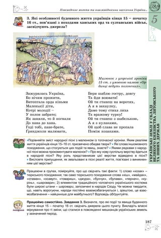 5
187
Українськіземліускладі
великогокнязівстваЛитовського
таіншихдержав
3. Які особливості буденного життя українців кінця 15 – початку
16 ст., пов’язані з походами ханських орд та султанських військ,
засвідчують джерела?
Малюнок з угорсь­кої хроніки
15 ст. з умовною назвою «Ор-
динці ведуть по­­лонених».
Зажурилась Україна,
Бо нічим прожити,
Витоптала орда кіньми
Маленькії діти,
Котрі молодії –
У полон забрато;
Як заняли, то й погнали
До пана до хана.
Годі тобі, пане-брате,
Ґринджоли малювати,
Бери шаблю гостру, довгу
Та йди воювати!
Ой ти станеш на воротях,
А я в закаулку,
Дамо тому стиха лиха
Та вражому турку!
Ой ти станеш з шабелькою,
А я з кулаками,
Ой щоб слава не пропала
Поміж козаками.
•Порівняйте зміст народної пісні з малюнком із тогочасної хроніки. Яким реаліям
життя українців кінця 15–16 ст. присвячено обидва твори? • Які слова іншомовного
походження, що стосуються цих подій та явищ, знаєте? • Якими рядками з народ-
ної пісні можна прокоментувати малюнок? • Про яку нову суспільну верству йдеться
в народній пісні? Яку роль представникам цієї верстви відведено в пісні?
• Висловте припущення, як змальовані в пісні реалії життя, пов’язані з виникнен-
ням цієї верстви?
Працюючи в групах, поміркуйте, про що свідчать такі факти: 1) слово «козак» –
тюркського походження; так само тюркського походження слова «кіш», «майдан»,
«отаман», «осавул»,  «товариш», «джура», «бунчук», «булава», «пернач», «ку-
рінь», «шаровари»; 2) елементом традиційного чоловічого українського костюма
були широкі штани – шаровари, запозичені в народів Сходу. Чи можна твердити,
що, навіть ворогуючи, народи постійно взаємозбагачуються і, зрештою, це взає-
мозбагачення – найцінніше для майбутнього? Відповідь обґрунтуйте.
Працюймо самостійно. Завдання 3. Визначте, про які події та явища буденного
життя кінця 15 – початку 16 ст. свідчать джерела цього пункту. Викладіть власні
міркування про ті зміни, що сталися в повсякденні мешканців українських земель
у зазначений період.
Повсякденне життя та взаємовідносини населення України...
 