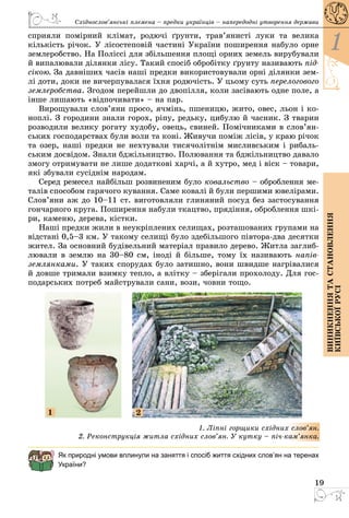 19
1
Виникненнятастановлення
київськоїрусі
Східнослов’янські племена – предки українців – напередодні утворення держави
сприяли помірний клімат, родючі ґрунти, трав’янисті луки та велика
кількість річок. У лісостеповій частині України поширення набуло орне
землеробство. На Поліссі для збільшення площі орних земель вирубували
й випалювали ділянки лісу. Такий спосіб обробітку ґрунту називають під-
сікою. За давніших часів наші предки використовували орні ділянки зем­
лі доти, доки не вичерпувалася їхня родючість. У цьому суть перелогового
землеробства. Згодом перейшли до двопілля, коли засівають одне поле, а
інше лишають «відпочивати» – на пар.
Вирощували слов’яни просо, ячмінь, пшеницю, жито, овес, льон і ко­
ноплі. З городини знали горох, ріпу, редьку, цибулю й часник. З тварин
розводили велику рогату худобу, овець, свиней. Помічниками в слов’ян­
ських господарствах були воли та коні. Живучи поміж лісів, у краю річок
та озер, наші предки не нехтували тисячолітнім мисливським і рибаль­
ським досвідом. Знали бджільництво. Полювання та бджільництво давало
змогу отримувати не лише додаткові харчі, а й хутро, мед і віск – товари,
які збували сусіднім народам.
Серед ремесел найбільш розвиненим було ковальство – оброблення ме­
талів способом гарячого кування. Саме ковалі й були першими ювелірами.
Слов’яни аж до 10–11 ст. виготовляли глиняний посуд без застосування
гончарного круга. Поширення набули ткацтво, прядіння, оброблення шкі­
ри, каменю, дерева, кістки.
Наші предки жили в неукріплених селищах, розташованих групами на
відстані 0,5–3 км. У такому селищі було здебільшого півтора-два десятки
жител. За основний будівельний матеріал правило дерево. Житла заглиб­
лювали в землю на 30–80 см, іноді й більше, тому їх називають напів-
землянками. У таких спорудах було затишно, вони швидше нагрівалися
й довше тримали взимку тепло, а влітку – зберігали прохолоду. Для гос­
подарських потреб майстрували сани, вози, човни тощо.
1 2
1. Ліпні горщики східних слов’ян.
2. Реконструкція житла східних слов’ян. У кутку – піч-кам’янка.
Як природні умови вплинули на заняття і спосіб життя східних слов’ян на теренах
України?
 