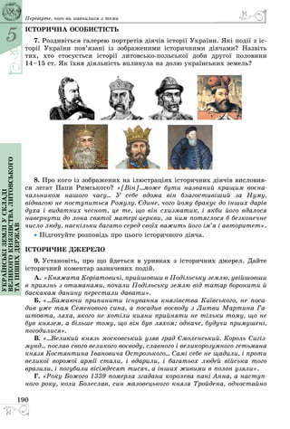 5
190
Українськіземліускладі
великогокнязівстваЛитовського
таіншихдержав Перевірте, чого ви навчилися з теми
ІСТОРИЧНА ОСОБИСТІСТЬ
7. Роздивіться галерею портретів діячів історії України. Які події з іс­
торії України пов’язані із зображеними історичними діячами? Назвіть
тих, хто стосується історії литовськопольської доби другої половини
14–15 ст. Як їхня діяльність вплинула на долю українських земель?
8. Про кого із зображених на ілюстраціях історичних діячів висловив­
ся легат Папи Римського? «[Він]...може бути названий кращим воєна-
чальником нашого часу... У себе вдома він благостивіший за Нуму,
відвагою не поступиться Ромулу. Єдине, чого йому бракує до інших дарів
духа і видатних чеснот, це те, що він схизматик, і якби його вдалося
навернути до лона святої матеріцеркви, за ним потяглося б безконечне
число люду, наскільки багато серед своїх важить його ім’я і авторитет».
• Підготуйте розповідь про цього історичного діяча.
ІСТОРИЧНЕ ДЖЕРЕЛО
9. Установіть, про що йдеться в уривках з історичних джерел. Дайте
історичний коментар зазначених подій.
А. «Княжата Коpiатовичi, пpийшовши в Подiльську землю, увiйшовши
в пpиязнь з отаманами, почали Подiльську землю вiд татаp боpонити й
баскакам данину пеpестали давати».
Б. «...Бажаючи припинити існування князівства Київського, не поса-
див уже там Семенового сина, а посадив воєводу з Литви Мартина Га-
штовта, ляха, якого не хотіли кияни прийняти не тільки тому, що не
був князем, а більше тому, що він був ляхом; одначе, будучи примушені,
погодилися».
В. «...Великий князь московський узяв град Смоленський. Король Сигіз-
мунд... послав свого великого воєводу, славного і великорозумного гетьмана
князя Костянтина Івановича Острозького... Самі себе не щадили, і проти
великої ворожої армії стали, і вдарили, і багатьох людей війська того
вразили, і погубили вісімдесят тисяч, а інших живими в полон узяли».
Г. «Року Божого 1339 померла згадана королева пані Анна, а наступ-
ного року, коли Болеслав, син мазовецького князя Тройдена, одностайно
 