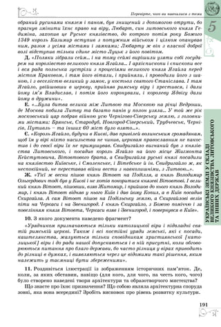 5
191
Українськіземліускладі
великогокнязівстваЛитовського
таіншихдержав
Перевірте, чого ви навчилися з теми
обраний русинами князем і паном, був знищений з допомогою отрути, бо
прагнув змінити їхнє право на віру, Любарт, син литовського князя Ге-
диміна, захопив це Руське князівство, до котрого потім року Божого
1349 король Казимир вступив з потужним військом і цілком опанував
ним, разом з усіма містами і замками; Любарту ж він з власної доброї
волі відступив тільки єдине місто Луцьк з його повітом.
Д. «Поляки зібрали сейм… і на тому сеймі вирішили узяти собі госуда-
рем на королівство великого князя Ягайла… І архієпископи і єпископи все
і вся рада польська зустріли з процесіями великого князя Ягайла перед
містом Краковом, і там його вітали, і прийняли, і проводили його з ша-
ною, і з веселістю великий у замок, у костьол святого Станіслава. І там
Ягайло, увійшовши в церкву, прийняв римську віру і хрестився, і дали
йому ім’я Владислав, і потім його коронували, і королеву Ядвігу дали
йому в дружини».
Е. «…Була битва велика між Литвою та Москвою на річці Ведроши,
де Москва побила Литву та багато панів у полон узяла... У той же рік
московський цар побрав війною усю Чернігово-Сіверську землю, з головни-
ми містами: Брянськ, Стародуб, Новгород-Сіверський, Трубчевськ, Черні-
гів, Путивль – та інших 60 міст було взято...».
Є. «Король Ягайло, будучи в Києві, дав привілей волинським громадянам,
щоб їм у вірі ніхто насильства не чинив, церквам православним не пакос-
тив і до своєї віри їх не примушував. Свидригайло вигнаний був з князів-
ства Литовського, і посадив король Ягайло на його місце Жигмонта
Кейстутовича, Вітовтового брата, а Свидригайла руські князі посадили
на князівство Київське, і Смоленське, і Вітебське й ін. Свид­ригайло ж, як
неспокійний, не переставав війни вести з навколишніми, з Литвою…».
Ж. «Тієї ж весни пішов князь Вітовт на Поділля, а князь Володимир
Ольгердович тоді був у Києві і не хотів покоритися князеві Вітовтові. І вели-
кий князь Вітовт, пішовши, взяв Житомир, і прийшов до нього князь Володи-
мир, і князь Вітовт відняв у нього Київ і дав йому Копил, а в Київ посадив
Скиргайла. А сам Вітовт пішов на Подільську землю, а Скиргайлові велів
піти на Черкаси і на Звенигород. І князь Скиргайло, з Божою поміччю і за
повелінням князя Вітовта, Черкаси взяв і Звенигород, і повернувся в Київ».
10. З якого документа наведено фрагмент?
«Урядником призначаються тільки католицької віри і підвладні свя-
тій римській церкві. Також і всі постійні уряди земські, які є посади,
каштелянства, жалуються тільки сповідникам християнської [като-
лицької] віри і до ради нашої допускаються і в ній присутні, коли обгово-
рюються питання про благо держави, бо часто різниця у вірах приводить
до різниці в думках, і виявляються через це відомими такі рішення, яким
належить у таємниці бути збереженими».
11. Роздивіться ілюстрації із зображенням історичних пам’яток. Де,
коли, за яких обставин, навіщо (для кого, для чого, на честь кого, чого)
було створено наведені твори архітектури та образотворчого мистецтва?
Що знаєте про їхнє призначення? Що собою являла архітектурна споруда
зовні, яка вона всередині? Зробіть висновок про рівень розвитку культури.
 
