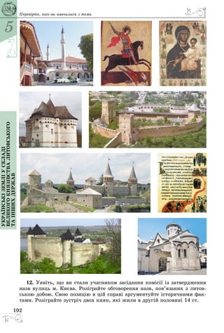 5
192
Українськіземліускладі
великогокнязівстваЛитовського
таіншихдержав Перевірте, чого ви навчилися з теми
12. Уявіть, що ви стали учасником засідання комісії із затвердження
назв вулиць м. Києва. Розіграйте обговорення назв, пов’язаних з литов­
ською добою. Свою позицію в цій справі аргументуйте історичними фак­
тами. Розіграйте зустріч двох киян, які жили в другій половині 14 ст.
 