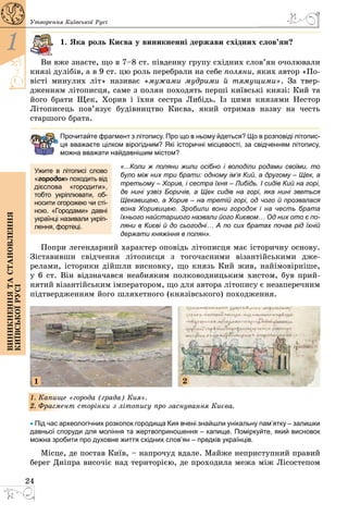 24
1
Виникненнятастановлення
київськоїрусі
Утворення Київської Русі
1. Яка роль Києва у виникненні держави східних слов’ян?
Ви вже знаєте, що в 7–8 ст. південну групу східних слов’ян очолювали
князі дулібів, а в 9 ст. цю роль перебрали на себе поляни, яких автор «По­
вісті минулих літ» називає «мужами мудрими й тямущими». За твер­
дженням літописця, саме з полян походять перші київські князі: Кий та
його брати Щек, Хорив і їхня сестра Либідь. Із цими князями Нестор
Літописець пов’язує будівництво Києва, який отримав назву на честь
старшого брата.
Прочитайте фрагмент з літопису. Про що в ньому йдеться? Що в розповіді літопис-
ця вважаєте цілком вірогідним? Які історичні місцевості, за свідченням літопису,
можна вважати найдавнішим містом?
«...Коли ж поляни жили осібно і володіли родами своїми, то
було мiж них три брати: одному ім’я Кий, а другому – Щек, а
третьому – Хорив, і сестра їхня – Либідь. І сидів Кий на горі,
де нинi узвiз Боричів, а Щек сидів на горі, яка нині зветься
Щекавицею, а Хорив – на третій горі, од чого й прозвалася
вона Хоривицею. Зробили вони городок і на честь брата
їхнього найстаршого назвали його Києвом… Од них ото є по-
ляни в Києві й до сьогодні… А по сих братах почав рід їхній
держати княжіння в полян».
Попри легендарний характер оповідь літописця має історичну основу.
Зіставивши свідчення літописця з тогочасними візантійськими дже­
релами, історики дійшли висновку, що князь Кий жив, найімовірніше,
у 6 ст. Він відзначався неабияким полководницьким хистом, був прий­
нятий візантійським імператором, що для автора літопису є незапереч­ним
підтвердженням його шляхетного (князівського) походження.
1. Капище «города (града) Кия».
2. Фрагмент сторінки з літопису про заснування Києва.
1 2
• Під час археологічних розкопок городища Кия вчені знайшли унікальну пам’ятку – залишки
давньої споруди для моління та жертвоприношення – капище. Поміркуйте, який висновок
можна зробити про духовне життя східних слов’ян – предків українців.
Місце, де постав Київ, – напрочуд вдале. Майже неприступний правий
берег Дніпра височіє над територією, де проходила межа між Лісостепом
Ужите в літописі слово
«городок» походить від
дієслова «городити»,
тобто укріплювати, об-
носити огорожею чи сті-
ною. «Городами» давні
українці називали укріп­
лення, фортеці.
 