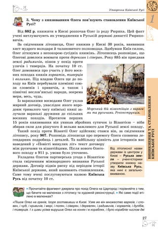 27
1
Виникненнятастановлення
київськоїрусі
Утворення Київської Русі
3. Чому з князюванням Олега пов’язують становлення Київської
Русі?
Від 882 р. княжити в Києві розпочав Олег із роду Рюрика. Цей факт
учені витлумачують як утвердження в Руській державі династії Рюрико­
вичів.
За свідченням літописця, Олег княжив у Києві 30 років, виявивши
хист мудрого володаря й талановитого полководця. Здобувши Київ силою,
Олег зіткнувся з непокорою сусідніх княжінь. Літописець розповідає, що
Олегові довелося воювати проти деревлян і сіверян. Року 885 він приєднав
землі радимичів, пішов у похід проти
уличів і тиверців. На початку 10 ст.
Олег домовився про участь у його воєн­
них походах князів хорватів, тиверців
і волинян. Під владою Олега ще до по­
ходу на Київ перебували племінні сою­
зи словенів і кривичів, а також і
північні неслов’янські народи, зокрема
меря, весь, чудь.
Із варязькими воєводами Олег уклав
мирний договір, унаслідок якого впро­
довж тривалого часу київські князі за­
лучали варязькі дружини до спільних
воєнних походів. Протягом перших
15 років князювання він уникав збройних сутичок із Візантією  – ніби
збирав сили для рішучого й вельми важливого для Руської землі походу.
Такий похід проти Візантії Олег здійснив; стався він, за свідченням
літопису, року 907. Розповідь літописця про перемогу Олега сповнена ле­
гендарних подробиць і деталей. Та найбільшу цінність для істориків має
наведений у «Повісті минулих літ» текст договору
між русичами та візантійцями. Після нового Олего­
вого походу в 911 р. умови було уточнено.
Укладена Олегом партнерська угода з Візантією
стала свідченням міжнародного визнання Руської
держави. Договір підвів риску під періодом історії
Київської держави, який називають становленням.
Саме тому вчені послуговуються назвою Київська
Русь від початку 10 ст.
• Прочитайте фрагмент джерела про похід Олега на Царгород і порівняйте з тим,
що бачите на малюнках з літопису та художній реконструкції. • Які саме події вті-
лено в малюнках?
«Пішов Олег на греків, Ігоря зоставивши в Києві. Узяв же він множество варягів, і сло-
вен, і чуді, і кривичів, і мері, і полян, і сіверян, і деревлян, і радимичів, і хорватів, і дулібів,
і тиверців. І з цими усіма вирушив Олег на конях і в кораблях, і було кораблів числом дві
Морський бій візантійців з варяга-
ми та русичами. Реконструкція.
Від літописної назви
держави із центром у
Києві  – Руська зем-
ля  – учені-історики
утворили книжну на-
зву Київська Русь,
яка нині є загально-
вживаною.
 