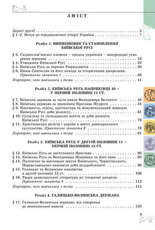 3
З м і с т
Дорогі друзі!  .  .  .  .  .  .  .  .  .  .  .  .  .  .  .  .  .  .  .  .  .  .  .  .  .  .  .  .  .  .  .  .  .  .  .  .  .  .  .  .  . 5
§ 1–2. Вступ до середньовічної історії України  .  .  .  .  .  .  .  .  .  .  .  .  .  .  .  .  . 7
Розділ 1. ВИНИКНЕННЯ ТА СТАНОВЛЕННЯ
КИЇВСЬКОЇ РУСІ
§ 3. Східнослов’янські племена – предки українців – напередодні утво­
рення держави . . . . . . . . . . . . . . . . . . . . . . . . . . . . . . . . . . . . . 16
§ 4. Утворення Київської Русі  . . . . . . . . . . . . . . . . . . . . . . . . . . . . . 23
§ 5. Київська Русь за перших Рюриковичів . . . . . . . . . . . . . . . . . . . . 30
§ 6. Князь Святослав та його походи за історичними джерелами.
Практичне заняття 1 . . . . . . . . . . . . . . . . . . . . . . . . . . . . . . . 38
Перевірте, чого навчилися з теми  . . . . . . . . . . . . . . . . . . . . . . . . . . 41
Розділ 2. КИЇВСЬКА РУСЬ наприкінці 10 –
у першій половині 11 ст.
§ 7. Київська держава за часів князя Володимира Великого  . . . . . . . . 46
§ 8. Київська держава за правління Ярослава Мудрого . . . . . . . . . . . . 54
§ 9. Писемність, освіта, архітектура та монументальний живопис
Київської Русі доби розквіту .  .  .  .  .  .  .  .  .  .  .  .  .  .  .  .  .  .  .  .  .  .  .  .  .  .  . 61
§ 10. Суспільне та господарське життя за доби розквіту
Київської Русі  . . . . . . . . . . . . . . . . . . . . . . . . . . . . . . . . . . . . 70
§ 11. Християнська релігія і церква в житті давньоруського
суспільства. Практичне заняття 2 . . . . . . . . . . . . . . . . . . . . . 78
Перевірте, чого навчилися з теми  . . . . . . . . . . . . . . . . . . . . . . . . . . 81
Розділ 3. КИЇВСЬКА РУСЬ у другій половині 11 –
першій половині 13 ст.
§ 12. Київська Русь за наступників Ярослава . . . . . . . . . . . . . . . . . . . 86
§ 13. Київська Русь за Володимира Мономаха та його сина . . . . . . . . . 93
§ 14. Політичне та мистецьке життя Київського, Чернігівського,
Переяславського князівств доби роздробленості  . . . . . . . . . . . . . 99
§ 15. Галицьке та Волинське князівства
в другій половині 12 ст.  . . . . . . . . . . . . . . . . . . . . . . . . . . . . 106
§ 16. Твори давньоруської літератури як історичні джерела.
Практичне заняття 3 . . . . . . . . . . . . . . . . . . . . . . . . . . . . 112
Перевірте, чого навчилися з теми  . . . . . . . . . . . . . . . . . . . . . . . . . 115
Розділ 4. Галицько-Волинська держава
§ 17. Галицько-Волинська держава: від створення
до монгольської навали  .  .  .  .  .  .  .  .  .  .  .  .  .  .  .  .  .  .  .  .  .  .  .  .  .  .  .  . 120
 