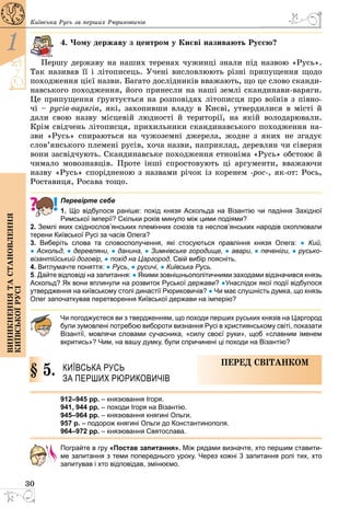30
1
Виникненнятастановлення
київськоїрусі
Київська Русь за перших Рюриковичів
4. Чому державу з центром у Києві називають Руссю?
Першу державу на наших теренах чужинці знали під назвою «Русь».
Так називав її і літописець. Учені висловлюють різні припущення щодо
походження цієї назви. Багато дослідників вважають, що це слово сканди­
навського походження, його принесли на наші землі скандинави-варяги.
Це припущення ґрунтується на розповідях літописця про воїнів з півно­
чі – русів-варягів, які, захопивши владу в Києві, утвердилися в місті й
дали свою назву місцевій людності й території, на якій володарювали.
Крім свідчень літописця, прихильники скандинавського походження на­
зви «Русь» спираються на чужоземні джерела, жодне з яких не згадує
слов’янського племені русів, хоча назви, наприклад, деревлян чи сіверян
вони засвідчують. Скандинавське походження етноніма «Русь» обстоює й
чимало мовознавців. Проте інші спростовують ці аргументи, вважаючи
назву «Русь» спорідненою з назвами річок із коренем -рос-, як-от: Рось,
Роставиця, Росава тощо.
Перевірте себе
1. Що відбулося раніше: похід князя Аскольда на Візантію чи падіння Західної
Римської імперії? Скільки років минуло між цими подіями?
2. Землі яких східнослов’янських племінних союзів та неслов’янських народів охоплювали
терени Київської Русі за часів Олега?
3. Виберіть слова та словосполучення, які стосуються правління князя Олега: ●  Кий,
● Аскольд, ● деревляни, ● данина, ● Зимнівське городище, ● авари, ● печеніги, ● русько-
візан­тійський договір, ● похід на Царгород. Свій вибір поясніть.
4. Витлумачте поняття: ● Русь, ● русичі, ● Київська Русь.
5. Дайте відповіді на запитання: ● Якими зовнішньополітичними заходами відзначився князь
Аскольд? Як вони вплинули на розвиток Руської держави? ●Унаслідок якої події відбулося
утвердження на київському столі династії Рюриковичів? ● Чи має слушність думка, що князь
Олег започаткував перетворення Київської держави на імперію?
Чи погоджуєтеся ви з твердженням, що походи перших руських князів на Царгород
були зумовлені потребою вибороти визнання Русі в християнському світі, показати
Візантії, мовлячи словами сучасника, «силу своєї руки», щоб «славним іменем
вкритись»? Чим, на вашу думку, були спричинені ці походи на Візантію?
§ 5.	 Київська Русь
за перших Рюриковичів
Перед світанком
912–945 рр. – князювання Ігоря.
941, 944 рр. – походи Ігоря на Візантію.
945–964 рр. – князювання княгині Ольги.
957 р. – подорож княгині Ольги до Константинополя.
964–972 рр. – князювання Святослава.
Пограйте в гру «Постав запитання». Між рядами визначте, хто першим ставити-
ме запитання з теми попереднього уроку. Через кожні 3 запитання ролі тих, хто
запитував і хто відповідав, змінюємо.
 