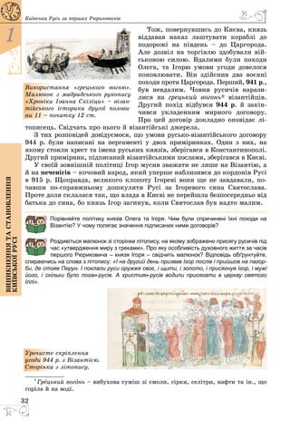 32
1
Виникненнятастановлення
київськоїрусі
Київська Русь за перших Рюриковичів
Тож, повернувшись до Києва, князь
віддавав наказ лаштувати кораблі до
подорожі на південь  – до Царгорода.
Але дозвіл на торгівлю здобували вій­
ськовою силою. Вдалими були походи
Олега, та Ігорю умови угоди довелося
поновлювати. Він здійснив два воєнні
походи проти Царгорода. Перший, 941 р.,
був невдалим. Човни русичів нарази­
лися на грецький вогонь* візантійців.
Другий похід відбувся 944 р. й закін­
чився укладенням мирного договору.
Про цей договір докладно оповідає лі­
тописець. Свідчать про нього й візантійські джерела.
З тих розповідей довідуємося, що умови русько-візантійського договору
944 р. були написані на пергаменті у двох примірниках. Один з них, на
якому стояли хрест та імена руських князів, зберігався в Константинополі.
Другий примірник, підписаний візантійськими послами, зберігався в Києві.
У своїй зовнішній політиці Ігор мусив зважати не лише на Візантію, а
й на печенігів – кочовий народ, який уперше наблизився до кордонів Русі
в 915 р. Щоправда, великого клопоту Ігореві вони ще не завдавали, по­
чавши по-справжньому дошкуляти Русі за Ігоревого сина Святослава.
Проте доля склалася так, що влада в Києві не перейшла безпосередньо від
батька до сина, бо князь Ігор загинув, коли Святослав був надто малим.
Порівняйте політику князів Олега та Ігоря. Чим були спричинені їхні походи на
Візантію? У чому полягає значення підписаних ними договорів?
Роздивіться малюнок зі сторінки літопису, на якому зображено присягу русичів під
час «утвердження миру з греками». Про яку особливість духовного життя за часів
першого Рюриковича – князя Ігоря – свідчить малюнок? Відповідь обґрунтуйте,
спираючись на слова з літопису: «І на другий день призвав Ігор послів і прийшов на пагор-
би, де стояв Перун. І поклали руси оружжя своє, і щити, і золото, і присягнув Ігор, і мужі
його, і скільки було поган-русів. А християн-русів водили присягати в церкву святого
Іллі».
Урочисте скріплення
угоди 944 р. з Візантією.
­Сторінка з літопису.
* Грецький вогонь – вибухова суміш зі смоли, сірки, селітри, нафти та ін., що
горіла й на воді.
Використання «грецького вогню».
Малюнок з мадридського рукопису
«Хроніки Іоанна Скіліци» – візан-
тійського історика другої полови-
ни 11 – початку 12 ст.
 