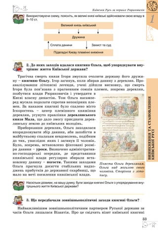33
1
Виникненнятастановлення
київськоїрусі
Київська Русь за перших Рюриковичів
Використовуючи схему, поясніть, як великі князі київські здійснювали свою владу в
9–10 ст.
Великий князь київський
Дружина
Підвладні Києву племінні княжіння
Сплата данини Захист та суд
2. До яких заходів вдалася княгиня Ольга, щоб упорядкувати вну-
трішнє життя Київської держави?
Трагічна смерть князя Ігоря змусила очолити державу його дружи­
ну – княгиню Ольгу. Ігор загинув, коли збирав данину з деревлян. Про­
аналізувавши літописні легенди, учені дійшли висновку, що смерть
Ігоря була пов’язана з прагненням союзів племен, зокрема деревлян,
позбутися влади Рюриковичів і утвердити в
Києві власну династію. Тож Ольга насампе­
ред мусила подолати спротив непокірних пле­
мен. За наказом княгині було спалено місто
Іскоростень  – центр племінного княжіння
деревлян, усунуто правління деревлянського
князя Мала, що дало змогу приєднати дерев­
лянську землю до київських володінь.
Приборкавши деревлян, Ольга заходилася
впорядковувати збір данини, аби запобігти в
майбутньому спалахам невдоволень, подібним
до тих, унаслідок яких і загинув її чоловік.
Було, зокрема, встановлено фіксовані розмі­
ри данини – уроки. Визначено адміністратив­
но-господарські осередки, де представники
князівської влади регулярно збирали вста­
новлену данину – погости. Такими заходами
Ольга прагнула досягти стабільних надхо­
джень прибутків до державної скарбниці, що
мало на меті посилення князівської влади.
Наскільки дієвими, на вашу думку, були заходи княгині Ольги з упорядкування вну-
трішнього життя Київської держави?
3. Що передбачали зовнішньополітичні заходи княгині Ольги?
Найважливішим зовнішньополітичним партнером Руської держави за
часів Ольги лишалася Візантія. Про це свідчить візит київської княгині
Помста Ольги деревлянам.
Ольга над могилою свого
чоловіка. Сторінка з літо-
пису.
 