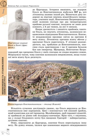 34
1
Виникненнятастановлення
київськоїрусі
Київська Русь за перших Рюриковичів
до Царгорода. Історики вважають, що подорож
Ольги до Константинополя відбулася 957 р., хоч
літописець називає інший рік. Визначили дату по­
дорожі на підставі свідчень візантійського імпера­
тора, учасника події, Константина Багрянородного,
який залишив спогади про два імператорських
прийоми руської княгині, вказуючи не лише дати
кожного, а й дні тижня, на які ті випали.
Попри урочистість і пишність прийомів, княги­
ня Ольга, як свідчить літописець, залишилася не­
вдоволеною відвідинами Константинополя. Власне,
те незадоволення проливає світло на причини й
мету візиту. Літописець причини візиту вбачав у
прагненні Ольги охреститися. У літописі розпові­
дається, що, прибувши до Константинополя, кня­
гиня стала християнкою і що її хресним батьком
був сам імператор. Щоправда, Константин Багря­
нородний про хрещення Ольги у своїх спогадах не згадав жодним словом.
Незрозуміло також, чому княгиня залишилася невдоволеною, якщо голов­
ної мети візиту було досягнуто.
Реконструкція Константинополя – столиці Візантії.
Більшість сучасних дослідників уважає, що Ольга вирушила до Кон­
стантинополя вже охрещеною. Цим і пояснюється той пишний прийом,
який влаштував для неї імператор. Малоймовірно, щоб гордовиті візантій­
ці приймали як рівню собі володарку-язичницю. Крім того, є свідчення,
що у складі Ольжиного почту був священик Григорій – найвірогідніше,
духівник княгині.
Отже, вирушаючи до Царгорода, княгиня Ольга переслідувала іншу
мету. На думку вчених, ішлося про поновлення мирного міждержавного
Пам’ятник княгині
Ользі в Києві (фраг-
мент).
 