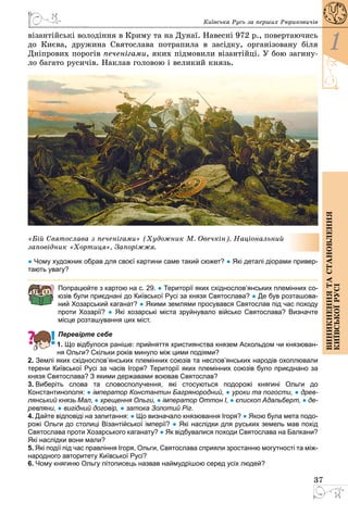 37
1
Виникненнятастановлення
київськоїрусі
Київська Русь за перших Рюриковичів
візантійські володіння в Криму та на Дунаї. Навесні 972 р., повертаючись
до Києва, дружина Святослава потрапила в засідку, організовану біля
Дніпрових порогів печенігами, яких підмовили візантійці. У бою загину­
ло багато русичів. Наклав головою і великий князь.
«Бій Святослава з печенігами» (Художник М. Овечкін). Національний
заповідник «Хортиця», Запоріжжя.
● Чому художник обрав для своєї картини саме такий сюжет? ● Які деталі діорами привер-
тають увагу?
Попрацюйте з картою на с. 29. ● Території яких східнослов’янських племінних со-
юзів були приєднані до Київської Русі за князя Святослава? ● Де був розташова-
ний Хозарський каганат? ● Якими землями просувався Святослав під час походу
проти Хозарії? ● Які хозарські міста зруйнувало військо Святослава? Визначте
місце розташування цих міст.
Перевірте себе
1. Що відбулося раніше: прийняття християнства князем Аскольдом чи князюван-
ня Ольги? Скільки років минуло між цими подіями?
2. Землі яких східнослов’янських племінних союзів та неслов’янських народів охоплювали
терени Київської Русі за часів Ігоря? Території яких племінних союзів було приєднано за
князя Святослава? З якими державами воював Святослав?
3. Виберіть слова та словосполучення, які стосуються подорожі княгині Ольги до
Константинополя: ● імператор Константин Багрянородний, ● уроки та погости, ● древ-
лянський князь Мал, ● хрещення Ольги, ● імператор Оттон І, ● єпископ Адальберт, ● де-
ревляни, ● вигідний договір, ● затока Золотий Ріг.
4. Дайте відповіді на запитання: ● Що визначало князювання Ігоря? ● Якою була мета подо-
рожі Ольги до столиці Візантійської імперії? ● Які наслідки для руських земель мав похід
Святослава проти Хозарського каганату? ● Як відбувалися походи Святослава на Балкани?
Які наслідки вони мали?
5. Які події під час правління Ігоря, Ольги, Святослава сприяли зростанню могутності та між-
народного авторитету Київської Русі?
6. Чому княгиню Ольгу літописець назвав наймудрішою серед усіх людей?
 