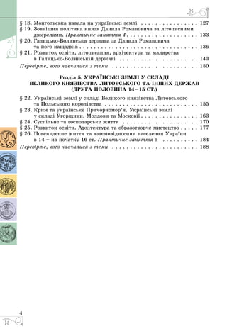 4
§ 18. Монгольська навала на українські землі  . . . . . . . . . . . . . . . . . 127
§ 19. Зовнішня політика князя Данила Романовича за літописними
джерелами. Практичне заняття 4  .  .  .  .  .  .  .  .  .  .  .  .  .  .  .  .  .  .  .  . 133
§ 20. Галицько-Волинська держава за Данила Романовича
та його нащадків  .  .  .  .  .  .  .  .  .  .  .  .  .  .  .  .  .  .  .  .  .  .  .  .  .  .  .  .  .  .  .  .  . 136
§ 21. Розвиток освіти, літописання, архітектури та малярства
в Галицько-Волинській державі  . . . . . . . . . . . . . . . . . . . . . . . 143
Перевірте, чого навчилися з теми  . . . . . . . . . . . . . . . . . . . . . . . . . 150
Розділ 5. Українські землі у складі
Великого князівства Литовського та інших держав
(друга половина 14–15 ст.)
§ 22. Українські землі у складі Великого князівства Литовського
та Польського королівства . . . . . . . . . . . . . . . . . . . . . . . . . . . 155
§ 23. Крим та українське Причорномор’я. Українські землі
у складі Угорщини, Молдови та Московії  .  .  .  .  .  .  .  .  .  .  .  .  .  .  .  . 163
§ 24. Суспільне та господарське життя  . . . . . . . . . . . . . . . . . . . . . . 170
§ 25. Розвиток освіти. Архітектура та образотворче мистецтво . . . . . 177
§ 26. Повсякденне життя та взаємовідносини населення України
в 14 – на початку 16 ст. Практичне заняття 5  . . . . . . . . . . . 184
Перевірте, чого навчилися з теми  . . . . . . . . . . . . . . . . . . . . . . . . . 188
 
