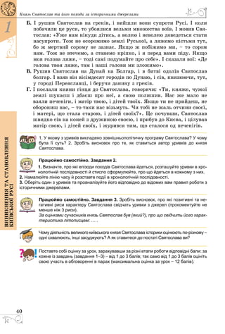 40
1
Виникненнятастановлення
київськоїрусі
Князь Святослав та його походи за історичними ­джерелами
Б.  І рушив Святослав на греків, і вийшли вони супроти русі. І коли
побачили це руси, то убоялися вельми множества воїв. І мовив Свя­
тослав: «Уже нам нікуди дітись, а волею і неволею доведеться стати
насупроти. Тож не осоромимо землі Руської, а ляжемо кістьми тут,
бо ж мертвий сорому не зазнає. Якщо ж побіжимо ми, – то сором
нам. Тож не втечемо, а станемо кріпко, і я перед вами піду. Якщо
моя голова ляже, – тоді самі подумайте про себе». І сказали вої: «Де
голова твоя ляже, там і наші голови ми зложимо».
В. Рушив Святослав на Дунай на Болгар, і в битві одолів Святослав
болгар. І взяв він вісімдесят городів по Дунаю, і сів, князюючи, тут,
у городі Переяславці, і беручи данину з греків.
Г. І послали кияни гінця до Святослава, говорячи: «Ти, княже, чужої
землі шукаєш і дбаєш про неї, а свою полишив. Нас же мало не
взяли печеніги, і матір твою, і дітей твоїх. Якщо ти не прийдеш, не
оборониш нас, – то таки нас візьмуть. Чи тобі не жаль отчини своєї,
і матері, що стала старою, і дітей своїх?». Це почувши, Свято­слав
швидко сів на коней з дружиною своєю, і прибув до Києва, і цілував
матір свою, і дітей своїх, і журився тим, що сталося од печенігів.
1. У якому з уривків викладено зовнішньополітичну програму Святослава? У чому
була її суть? 2. Зробіть висновок про те, як ставиться автор уривків до князя
Святослава.
Працюймо самостійно. Завдання 2.
1. Визначте, про які епізоди походів Святослава йдеться, розташуйте уривки в хро-
нологічній послідовності й стисло сформулюйте, про що йдеться в кожному з них.
2. Намалюйте лінію часу й розставте події в хронологічній послідовності.
3. Оберіть один з уривків та проаналізуйте його відповідно до відомих вам правил роботи з
історичними джерелами.
Працюймо самостійно. Завдання 3. Зробіть висновок, про які позитивні та не-
гативні риси характеру Святослава свідчать уривки з джерел (прокоментуйте не
менше ніж 3 риси).
За оцінками сучасників князь Святослав був (який?), про що свідчить його харак-
теристика літописцем: … .
Чому діяльність великого київського князя Святослава історики оцінюють по-різному –
одні схвалюють, інші засуджують? А як ставитеся до постаті Святосла­ва ви?
Поставте собі оцінку за урок, зарахувавши за різні етапи роботи відповідні бали: за
кожне із завдань (завдання 1–3) – від 1 до 3 балів; так само від 1 до 3 балів оцініть
свою участь в обговоренні в парах (максимальна оцінка за урок – 12 балів).
 