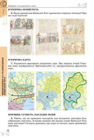 42
1
Виникненнятастановлення
київськоїрусі
Перевірте, чого навчилися з теми
ІСТОРИЧНА ОСОБИСТІСТЬ
6. Яким правителям Київської Русі присвячено сторінки літопису? Про
які події йдеться?
ІСТОРИЧНА КАРТА
7. Роздивіться фрагменти історичних карт. Які періоди історії Укра-
їни вони відображають? Прокоментуйте їх, використовуючи фрагменти
карт.
ПРИЧИНИ, СУТНІСТЬ, НАСЛІДКИ ПОДІЙ
8. Уявіть, що ви проводите екскурсію для молодших школярів біля
зображених пам’яток. З якими подіями або віхами історії Київської Русі
вони пов’язані? Складіть розповідь про події та постаті, яким присвячені
пам’ятки.
 